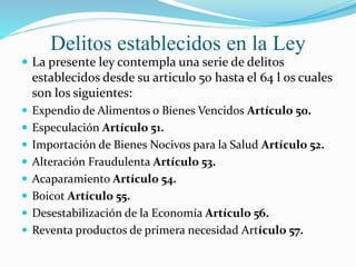 Delitos establecidos en la Ley
 La presente ley contempla una serie de delitos
establecidos desde su articulo 50 hasta el 64 l os cuales
son los siguientes:
 Expendio de Alimentos o Bienes Vencidos Artículo 50.
 Especulación Artículo 51.
 Importación de Bienes Nocivos para la Salud Artículo 52.
 Alteración Fraudulenta Artículo 53.
 Acaparamiento Artículo 54.
 Boicot Artículo 55.
 Desestabilización de la Economía Artículo 56.
 Reventa productos de primera necesidad Artículo 57.
 