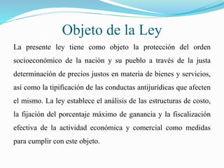 Objeto de la Ley
La presente ley tiene como objeto la protección del orden
socioeconómico de la nación y su pueblo a través de la justa
determinación de precios justos en materia de bienes y servicios,
así como la tipificación de las conductas antijurídicas que afecten
el mismo. La ley establece el análisis de las estructuras de costo,
la fijación del porcentaje máximo de ganancia y la fiscalización
efectiva de la actividad económica y comercial como medidas
para cumplir con este objeto.
 