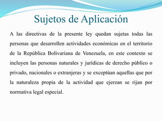 Sujetos de Aplicación
A las directivas de la presente ley quedan sujetas todas las
personas que desarrollen actividades económicas en el territorio
de la República Bolivariana de Venezuela, en este contexto se
incluyen las personas naturales y jurídicas de derecho público o
privado, nacionales o extranjeras y se exceptúan aquellas que por
la naturaleza propia de la actividad que ejerzan se rijan por
normativa legal especial.
 