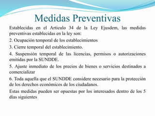 Medidas Preventivas
Establecidas en el Articulo 34 de la Ley Ejusdem, las medidas
preventivas establecidas en la ley son:
2. Ocupación temporal de los establecimientos
3. Cierre temporal del establecimiento.
4. Suspensión temporal de las licencias, permisos o autorizaciones
emitidas por la SUNDDE.
5. Ajuste inmediato de los precios de bienes o servicios destinados a
comercializar
6. Toda aquella que el SUNDDE considere necesario para la protección
de los derechos económicos de los ciudadanos.
Estas medidas pueden ser opuestas por los interesados dentro de los 5
días siguientes
 