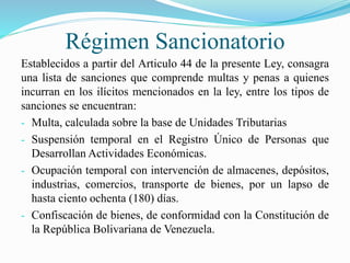 Régimen Sancionatorio
Establecidos a partir del Articulo 44 de la presente Ley, consagra
una lista de sanciones que comprende multas y penas a quienes
incurran en los ilícitos mencionados en la ley, entre los tipos de
sanciones se encuentran:
- Multa, calculada sobre la base de Unidades Tributarias
- Suspensión temporal en el Registro Único de Personas que
Desarrollan Actividades Económicas.
- Ocupación temporal con intervención de almacenes, depósitos,
industrias, comercios, transporte de bienes, por un lapso de
hasta ciento ochenta (180) días.
- Confiscación de bienes, de conformidad con la Constitución de
la República Bolivariana de Venezuela.
 