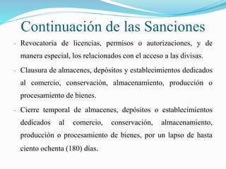 Continuación de las Sanciones
- Revocatoria de licencias, permisos o autorizaciones, y de
manera especial, los relacionados con el acceso a las divisas.
- Clausura de almacenes, depósitos y establecimientos dedicados
al comercio, conservación, almacenamiento, producción o
procesamiento de bienes.
- Cierre temporal de almacenes, depósitos o establecimientos
dedicados al comercio, conservación, almacenamiento,
producción o procesamiento de bienes, por un lapso de hasta
ciento ochenta (180) días.
 