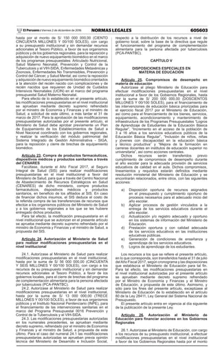605603NORMAS LEGALESViernes 2 de diciembre de 2016El Peruano /
hasta por el monto de S/ 150 000 000,00 (CIENTO
CINCUENTA MILLONES Y 00/100 SOLES), con cargo
a su presupuesto institucional y sin demandar recursos
adicionales al Tesoro Público, a favor de sus organismos
públicos y de los gobiernos regionales, para la reposición y
adquisición de nuevo equipamiento biomédico en el marco
de los programas presupuestales: Articulado Nutricional,
Salud Materno Neonatal, Prevención y Control de la
Tuberculosis y el VIH-SIDA, Enfermedades Metaxénicas y
Zoonosis, Enfermedades No Transmisibles, Prevención y
Control del Cáncer, y Salud Mental; así como la reposición
y adquisición de nuevo equipamiento biomédico orientados
a la atención del recién nacido con complicaciones y de
recién nacidos que requieren de Unidad de Cuidados
Intensivos Neonatales (UCIN) en el marco del programa
presupuestal Salud Materno Neonatal.
Para efecto de lo establecido en el presente artículo,
las modificaciones presupuestarias en el nivel institucional
se aprueban mediante decreto supremo refrendado
por el ministro de Economía y Finanzas y el ministro de
Salud, a solicitud de este último, a más tardar el 31 de
marzo de 2017. Para la aprobación de las modificaciones
presupuestarias autorizadas por el presente artículo, el
Ministerio de Salud debe aprobar previamente un Plan
de Equipamiento de los Establecimientos de Salud a
Nivel Nacional coordinado con los gobiernos regionales,
y realizar la verificación del módulo patrimonial del
Sistema Integrado de Gestión Administrativa - SIGA,
para la reposición y cierre de brechas de equipamiento
biomédico.
Artículo 23. Compra de productos farmacéuticos,
dispositivos médicos y productos sanitarios a través
del CENARES
Facúltase, durante el Año Fiscal 2017, al Seguro
Integral de Salud (SIS) para realizar modificaciones
presupuestarias en el nivel institucional a favor del
Ministerio de Salud, para que a través del Centro Nacional
de Abastecimiento de Recursos Estratégicos en Salud
(CENARES) de dicho ministerio, compre productos
farmacéuticos, dispositivos médicos y productos
sanitarios, en beneficio de los afiliados al SIS. En caso
de financiar dichos insumos, el SIS deduce el costo de
la referida compra de las transferencias de recursos que
efectúe a los organismos públicos del Ministerio de Salud
y a los gobiernos regionales a los que se les hubiere
entregado dichos productos.
Para tal efecto, la modificación presupuestaria en el
nivel institucional que se autorizan en el presente artículo
se aprueba mediante decreto supremo refrendado por el
ministro de Economía y Finanzas y el ministro de Salud, a
propuesta del SIS.
Artículo 24. Autorización al Ministerio de Salud
para realizar modificaciones presupuestarias en el
nivel institucional
24.1. Autorízase al Ministerio de Salud para realizar
modificaciones presupuestarias en el nivel institucional,
hasta por la suma de S/ 56 000 000,00 (CINCUENTA
Y SEIS MILLONES Y 00/100 SOLES), con cargo a los
recursos de su presupuesto institucional y sin demandar
recursos adicionales al Tesoro Público, a favor de los
gobiernos locales, para el cierre de brechas del programa
de complementación alimentaria para la persona afectada
por tuberculosis (PCA-PANTBC).
24.2. Autorízase al Ministerio de Salud para realizar
modificaciones presupuestarias en el nivel institucional,
hasta por la suma de S/ 13 000 000,00 (TRECE
MILLONES Y 00/100 SOLES), a favor de sus organismos
públicos y el Instituto Nacional Penitenciario (INPE), para
el financiamiento de las intervenciones sanitarias en el
marco del Programa Presupuestal 0016 Prevención y
Control de la Tuberculosis y el VIH-SIDA.
24.3. Las modificaciones presupuestarias autorizadas
en los numerales precedentes, se aprueban mediante
decreto supremo, refrendado por el ministro de Economía
y Finanzas y el ministro de Salud, a propuesta de este
último. Para el caso del numeral 24.1 las modificaciones
presupuestarias autorizadas se aprueban previa opinión
técnica del Ministerio de Desarrollo e Inclusión Social,
respecto a la distribución de los recursos a nivel de
gobierno local, sobre la base de la directiva que regule
el funcionamiento del programa de complementación
alimentaria para la persona afectada por tuberculosis
(PCA-PANTBC).
CAPÍTULO V
DISPOSICIONES ESPECIALES EN
MATERIA DE EDUCACIÓN
Artículo 25. Compromisos de desempeño en
materia de educación
Autorízase al pliego Ministerio de Educación para
efectuar modificaciones presupuestarias en el nivel
institucional a favor de los Gobiernos Regionales, hasta
por la suma de S/ 200 000 000,00 (DOSCIENTOS
MILLONES Y 00/100 SOLES), para el financiamiento de
las intervenciones de educación básica priorizadas para
el ejercicio fiscal 2017 por el Ministerio de Educación,
así como para el financiamiento de los bienes, servicios,
equipamiento, acondicionamiento y mantenimiento de
infraestructura de los Programas Presupuestales “Logros
de Aprendizaje de Estudiantes de la Educación Básica
Regular”, “Incremento en el acceso de la población de
3 a 16 años a los servicios educativos públicos de la
Educación Básica Regular”, “Inclusión de niños, niñas
y jóvenes con discapacidad en la educación básica
y técnico productiva” y “Mejora de la formación en
carreras docentes en institutos de educación superior no
universitaria”, así como acciones centrales.
Dichos recursos serán transferidos previo
cumplimiento de compromisos de desempeño durante
el año escolar para la adecuada provisión de servicios
educativos de calidad en el aula. Dichos compromisos,
lineamientos y requisitos estarán definidos mediante
resolución ministerial del Ministerio de Educación y se
encontrarán relacionados, entre otros, con las siguientes
acciones:
a)	 Disposición oportuna de recursos asignados
en el presupuesto y cumplimiento oportuno de
procesos necesarios para el adecuado inicio del
año escolar.
b)	 Agilizar procesos de gestión vinculados a la
entrega de los servicios educativos durante el
año escolar.
c)	 Actualización y/o registro adecuado y oportuno
en los sistemas de información del Ministerio de
Educación.
d)	 Prestación oportuna y con calidad adecuada
de los servicios educativos en las instituciones
educativas públicas.
e)	 Generación de condiciones de enseñanza y
aprendizaje de los servicios educativos.
f)	 Logros de aprendizaje de los estudiantes.
Los recursos a los que se refiere el presente artículo,
en lo que corresponda, son transferidos hasta el 31 de julio
delAño Fiscal 2017, según cronograma y las disposiciones
que establezca el Ministerio de Educación para tal fin.
Para tal efecto, las modificaciones presupuestarias en
el nivel institucional autorizadas por el presente artículo
se aprueban mediante decreto supremo refrendado
por el Ministro de Economía y Finanzas y el Ministro
de Educación, a propuesta de este último. Asimismo, y
sólo para los fines del presente artículo, exceptúase al
Ministerio de Educación de lo establecido en el artículo
80 de la Ley 28411, Ley General del Sistema Nacional de
Presupuesto.
El presente artículo entra en vigencia al día siguiente
de la publicación de la presente Ley.
Artículo 26. Autorización al Ministerio de
Educación para financiar acciones en los Gobiernos
Regionales
26.1. Autorízase al Ministerio de Educación, con cargo
a los recursos de su presupuesto institucional, a efectuar
modificaciones presupuestarias en el nivel institucional
a favor de los Gobiernos Regionales hasta por el monto
 
