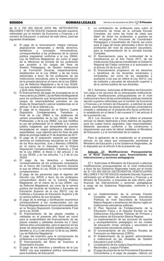 605604 NORMAS LEGALES Viernes 2 de diciembre de 2016 / El Peruano
de S/ 2 700 000 000,00 (DOS MIL SETECIENTOS
MILLONES Y 00/100 SOLES) mediante decreto supremo
refrendado por el ministro de Economía y Finanzas y el
ministro de Educación, a solicitud de este último, para las
siguientes finalidades:
a)	 El pago de la remuneración íntegra mensual,
asignaciones temporales y demás derechos,
beneficios y conceptos remunerativos,
correspondientes a los profesores de la carrera
pública magisterial conforme a la Ley 29944,
Ley de Reforma Magisterial; así como el pago
de la diferencia de jornada de los profesores
que acceden a los cargos del Área de
Gestión Pedagógica, de Gestión Institucional
y de Formación Docente, respectivamente,
establecidos en la Ley 29944; y de las horas
adicionales a favor de los profesores de las
instituciones educativas para la implementación
de la jornada laboral en el marco de la Ley 29944,
Ley de Reforma Magisterial y de la Ley 30328,
Ley que establece medidas en materia educativa
y dicta otras disposiciones.
b)	 El financiamiento del pago de encargaturas en el
marcodelaLey29944,LeydeReformaMagisterial
para los profesores que temporalmente asuman
cargos de responsabilidad previstos en las
Áreas de Desempeño Laboral establecidas en el
artículo 12 de la referida Ley.
c)	 El pago de lo dispuesto en la Décimo Cuarta
Disposición Complementaria, Transitoria y
Final de la Ley 29944 a los profesores de
carrera provenientes de la Ley 24029, Ley del
Profesorado, y de la Ley 29062, Ley que modifica
la Ley del profesorado en lo referido a la carrera
pública magisterial, que temporalmente asuman
encargaturas en cargos jerárquicos, directivos o
especialistas, cuya vigencia para los fines de este
literal se prorroga hasta el 31 de diciembre de 2017.
d)	 El pago de la asignación especial por prestar
servicios en instituciones educativas en el Valle
de los Ríos Apurímac, Ene y Mantaro (VRAEM)
en el marco de lo dispuesto por la Octava
Disposición Complementaria, Transitoria y Final
de la Ley 29944, el literal c) del artículo 2 de
la Ley 30328, y en los artículos 1 y 2 de la Ley
30202.
e)	 El pago de los derechos y beneficios
correspondientes de los profesores contratados
en el marco del Contrato de Servicio Docente
al que se refiere la Ley 30328 y la normatividad
complementaria.
f)	 El pago de las pensiones bajo el régimen del
Decreto Ley 20530 a favor de los profesores
comprendidos dentro de la Carrera Pública
Magisterial, en el marco de la Ley 29944, Ley
de Reforma Magisterial, así como de la carrera
pública del docente de Institutos y Escuelas de
Educación Superior de la Ley 30512, Ley de
Institutos y Escuelas de Educación Superior y de
la carrera pública de sus docentes.
g)	 El pago de la entrega y bonificación económica
correspondiente a los condecorados con las
PalmasMagisterialesenelmarcodeloestablecido
en la Tercera Disposición Complementaria Final
de la Ley 30328.
h)	 El financiamiento de las plazas creadas y
validadas en el presente año fiscal así como
para la sostenibilidad del financiamiento de las
plazas creadas y validadas durante los 2 (dos)
últimos años precedentes, para el ejercicio en las
áreas de desempeño laboral establecidas en los
literales a), b) y c) del artículo 12 de la Ley 29944,
Ley de Reforma Magisterial.
i)	 El pago del Incentivo para la incorporación de
profesores a la Carrera Pública Magisterial.
j)	 El financiamiento del Bono de Incentivo al
Desempeño Escolar.
k)	 El pago de los derechos y beneficios de la Ley
30493, Ley que establece política remunerativa
para Auxiliares de Educación.
l)	 La contratación de profesores para cubrir el
incremento de horas de la Jornada Escolar
Completa, así como las horas de clase que
dejen de dictar los profesores, a quienes se
les encargará las funciones de Coordinador
Pedagógico o Coordinador de Tutoría; así como
para el pago de horas adicionales a favor de los
profesores del nivel de educación secundaria,
para la implementación de la Jornada Escolar
Completa.
m)	 El financiamiento para la continuidad de la
transferencia en el Año Fiscal 2017, de las
Instituciones Educativas transferidas al Gobierno
Regional del Callao conforme a lo autorizado en
el artículo 24 de la Ley 30372.
n)	 El financiamiento progresivo de los derechos
y beneficios de los docentes nombrados y
contratados, así como de los asistentes y
auxiliares a los que se refiere la Ley 30512, Ley
de institutos y escuelas de educación superior y
de la carrera pública de sus docentes.
26.2. Asimismo, autorízase al Ministerio de Educación
con cargo a los recursos de su presupuesto institucional,
a efectuar modificaciones presupuestarias en el nivel
institucional a favor de las universidades públicas mediante
decreto supremo refrendado por el ministro de Economía
y Finanzas y el ministro de Educación, a solicitud de este
último, para financiar las plazas de docentes universitarios
creadas y validadas en el presente año fiscal conforme a
lo establecido en el literal f) del numeral 8.1 del artículo 8
de la presente Ley.
26.3. Los recursos a los que se refiere el presente
artículo no deben destinarse a fines distintos de aquellos
para los cuales fueron asignados, bajo responsabilidad,
debiendo ejecutarse conforme a las condiciones o
disposiciones que para tal efecto establece el Ministerio
de Educación y a la normatividad de la materia.
Para la aplicación de lo establecido en el presente
artículo, en los casos que corresponda, exonérase al
Ministerio de Educación y a los Gobiernos Regionales, de
lo dispuesto por el artículo 6 de la presente Ley.
Artículo 27. Modificaciones Presupuestarias
en el Nivel Institucional para financiamiento de
intervenciones y acciones pedagógicas
27.1. Autorízase al Ministerio de Educación a efectuar
modificaciones presupuestarias en el nivel institucional
a favor de los Gobiernos Regionales hasta por el monto
de S/ 724 000 000,00 (SETECIENTOS VEINTICUATRO
MILLONES Y 00/100 SOLES) mediante Decreto Supremo
refrendado por el Ministro de Economía y Finanzas y el
Ministro de Educación, a propuesta de este último, para
financiar las intervenciones y acciones pedagógicas
a cargo de los Gobiernos Regionales, conforme a lo
siguiente:
a)	 La implementación de la Jornada Escolar
Completa en las Instituciones Educativas
Públicas de nivel Secundaria de Educación
Básica Regular y enseñanza del idioma inglés en
instituciones educativas públicas.
b)	 El Plan Nacional de Fortalecimiento de la
Educación Física y el Deporte Escolar en las
Instituciones Educativas Públicas de Primaria y
Secundaria de Educación Básica Regular.
c)	 La implementación de las acciones de soporte
y acompañamiento pedagógico en los niveles
de educación inicial, primaria y secundaria en
instituciones educativas públicas.
d)	 El funcionamiento de los Centros Rurales de
Formación en Alternancia (CRFA).
e)	 El fortalecimiento de la gestión administrativa
e institucional en las Unidades de Gestión
Educativa Local (UGEL).
f)	 La realización de los Juegos Deportivos Escolares
Nacionales y Juegos Florales.
g)	 El pago de propinas de los Promotores Educativos
Comunitarios y el pago de pasajes, viáticos y/o
 