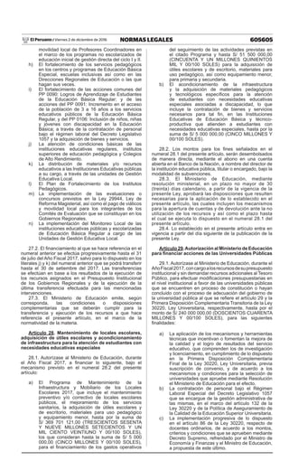 605605NORMAS LEGALESViernes 2 de diciembre de 2016El Peruano /
movilidad local de Profesores Coordinadores en
el marco de los programas no escolarizados de
educación inicial de gestión directa del ciclo I y II.
h)	 El fortalecimiento de los servicios pedagógicos
en los centros y programas de Educación Básica
Especial, escuelas inclusivas así como en las
Direcciones Regionales de Educación o las que
hagan sus veces.
i)	 El fortalecimiento de las acciones comunes del
PP 0090: Logros de Aprendizaje de Estudiantes
de la Educación Básica Regular; y de las
acciones del PP 0091: Incremento en el acceso
de la población de 3 a 16 años a los servicios
educativos públicos de la Educación Básica
Regular, y del PP 0106: Inclusión de niños, niñas
y jóvenes con discapacidad en la Educación
Básica; a través de la contratación de personal
bajo el régimen laboral del Decreto Legislativo
1057 y la adquisición de bienes y servicios.
j)	 La atención de condiciones básicas de las
instituciones educativas regulares, institutos
superiores de educación pedagógica y Colegios
de Alto Rendimiento.
k)	 La distribución de materiales y/o recursos
educativos a las Instituciones Educativas públicas
a su cargo, a través de las unidades de Gestión
Educativa Local.
l)	 El Plan de Fortalecimiento de los Institutos
Pedagógicos.
m)	La implementación de las evaluaciones o
concursos previstos en la Ley 29944, Ley de
Reforma Magisterial, así como el pago de viáticos
y movilidad local para los integrantes de los
Comités de Evaluación que se constituyan en los
Gobiernos Regionales.
n)	 La implementación del Monitoreo Local de las
instituciones educativas públicas y escolarizadas
de Educación Básica Regular a cargo de las
Unidades de Gestión Educativa Local.
27.2. El financiamiento al que se hace referencia en el
numeral anterior se efectúa progresivamente hasta el 31
de julio del Año Fiscal 2017, salvo para lo dispuesto en los
literales j) y k) del numeral anterior que se podrá transferir
hasta el 30 de setiembre del 2017. Las transferencias
se efectúan en base a los resultados de la ejecución de
los recursos asignados en el Presupuesto Institucional
de los Gobiernos Regionales y de la ejecución de la
última transferencia efectuada para las mencionadas
intervenciones.
27.3. El Ministerio de Educación emite, según
corresponda, las condiciones o disposiciones
complementarias que se deberán cumplir para la
transferencia y ejecución de los recursos a que hace
referencia el presente artículo, en el marco de la
normatividad de la materia.
Artículo 28. Mantenimiento de locales escolares,
adquisición de útiles escolares y acondicionamiento
de infraestructura para la atención de estudiantes con
necesidades educativas especiales
28.1. Autorízase al Ministerio de Educación, durante
el Año Fiscal 2017, a financiar lo siguiente, bajo el
mecanismo previsto en el numeral 28.2 del presente
artículo:
a)	El Programa de Mantenimiento de la
Infraestructura y Mobiliario de los Locales
Escolares 2017, que incluye el mantenimiento
preventivo y/o correctivo de locales escolares
públicos, el mejoramiento de los servicios
sanitarios, la adquisición de útiles escolares y
de escritorio, materiales para uso pedagógico
y equipamiento menor, hasta por la suma de
S/ 369 701 121,00 (TRESCIENTOS SESENTA
Y NUEVE MILLONES SETECIENTOS Y UN
MIL CIENTO VEINTIUNO Y 00/100 SOLES),
los que consideran hasta la suma de S/ 5 000
000,00 (CINCO MILLONES Y 00/100 SOLES),
para el financiamiento de los gastos operativos
del seguimiento de las actividades previstas en
el citado Programa y hasta S/ 51 500 000,00
(CINCUENTA Y UN MILLONES QUINIENTOS
MIL Y 00/100 SOLES) para la adquisición de
útiles escolares y de escritorio, materiales para
uso pedagógico, así como equipamiento menor,
para primaria y secundaria.
b)	 El acondicionamiento de la infraestructura
y la adquisición de materiales pedagógicos
y tecnológicos específicos para la atención
de estudiantes con necesidades educativas
especiales asociadas a discapacidad, lo que
incluye la contratación de bienes y servicios
necesarios para tal fin, en las Instituciones
Educativas de Educación Básica y técnico-
productiva que atienden a estudiantes con
necesidades educativas especiales, hasta por la
suma de S/ 5 000 000,00 (CINCO MILLONES Y
00/100 SOLES).
28.2. Los montos para los fines señalados en el
numeral 28.1 del presente artículo, serán desembolsados
de manera directa, mediante el abono en una cuenta
abierta en el Banco de la Nación, a nombre del director de
la institución educativa pública, titular o encargado, bajo la
modalidad de subvenciones.
28.3. El Ministerio de Educación, mediante
resolución ministerial, en un plazo no mayor de 30
(treinta) días calendario, a partir de la vigencia de la
presente Ley, aprobará las disposiciones que resulten
necesarias para la aplicación de lo establecido en el
presente artículo, las cuales incluyen los mecanismos
para la apertura de cuentas y de devolución ante la no
utilización de los recursos y así como el plazo hasta
el cual se ejecuta lo dispuesto en el numeral 28.1 del
presente artículo.
28.4. Lo establecido en el presente artículo entra en
vigencia a partir del día siguiente de la publicación de la
presente Ley.
Artículo 29.Autorización al Ministerio de Educación
para financiar acciones de las Universidades Públicas
29.1. Autorízase al Ministerio de Educación, durante el
AñoFiscal2017,concargoalosrecursosdesupresupuesto
institucional y sin demandar recursos adicionales al Tesoro
Público, para efectuar modificaciones presupuestarias en
el nivel institucional a favor de las universidades públicas
que se encuentren en proceso de constitución o hayan
concluido con el proceso de adecuación del gobierno de
la universidad pública al que se refiere el artículo 29 y la
Primera Disposición Complementaria Transitoria de la Ley
30220, Ley Universitaria, respectivamente, hasta por el
monto de S/ 240 000 000,00 (DOSCIENTOS CUARENTA
MILLONES Y 00/100 SOLES), para las siguientes
finalidades:
a)	 La aplicación de los mecanismos y herramientas
técnicas que incentivan o fomentan la mejora de
la calidad y el logro de resultados del servicio
educativo, que comprenden los de investigación
y licenciamiento, en cumplimiento de lo dispuesto
en la Primera Disposición Complementaria
Final de la Ley 30220, Ley Universitaria, previa
suscripción de convenio, y de acuerdo a los
mecanismos y condiciones para la selección de
universidades que apruebe mediante Resolución
el Ministerio de Educación para el efecto.
b)	 La contratación de personal bajo el Régimen
Laboral Especial del Decreto Legislativo 1057
que se encargue de la gestión administrativa de
las mismas, en el marco del artículo 132 de la
Ley 30220 y de la Política de Aseguramiento de
la Calidad de la Educación Superior Universitaria.
c)	 La implementación progresiva de lo dispuesto
en el artículo 86 de la Ley 30220, respecto de
docentes ordinarios, de acuerdo a los montos,
criterios y condiciones que se aprueben mediante
Decreto Supremo, refrendado por el Ministro de
Economía y Finanzas y el Ministro de Educación,
a propuesta de este último.
 