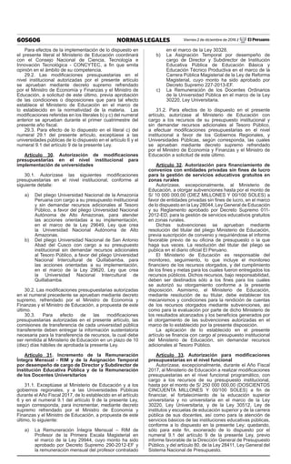 605606 NORMAS LEGALES Viernes 2 de diciembre de 2016 / El Peruano
Para efectos de la implementación de lo dispuesto en
el presente literal el Ministerio de Educación coordinará
con el Consejo Nacional de Ciencia, Tecnología e
Innovación Tecnológica - CONCYTEC, a fin que emita
opinión en el ámbito de su competencia.
29.2. Las modificaciones presupuestarias en el
nivel institucional autorizadas por el presente artículo
se aprueban mediante decreto supremo refrendado
por el Ministro de Economía y Finanzas y el Ministro de
Educación, a solicitud de este último, previa aprobación
de las condiciones o disposiciones que para tal efecto
establece el Ministerio de Educación en el marco de
lo establecido en la normatividad de la materia. Las
modificaciones referidas en los literales b) y c) del numeral
anterior se aprueban durante el primer cuatrimestre del
presente año fiscal.
29.3. Para efecto de lo dispuesto en el literal c) del
numeral 29.1 del presente artículo, exceptúese a las
universidades públicas de lo dispuesto en el artículo 6 y el
numeral 9.1 del artículo 9 de la presente Ley.
Artículo 30. Autorización de modificaciones
presupuestarias en el nivel institucional para
implementación de universidades
30.1. Autorízase las siguientes modificaciones
presupuestarias en el nivel institucional, conforme al
siguiente detalle:
a)	 Del pliego Universidad Nacional de la Amazonía
Peruana con cargo a su presupuesto institucional
y sin demandar recursos adicionales al Tesoro
Público, a favor del pliego Universidad Nacional
Autónoma de Alto Amazonas, para atender
las acciones orientadas a su implementación,
en el marco de la Ley 29649, Ley que crea
la Universidad Nacional Autónoma de Alto
Amazonas.
b)	 Del pliego Universidad Nacional de San Antonio
Abad del Cusco con cargo a su presupuesto
institucional sin demandar recursos adicionales
al Tesoro Público, a favor del pliego Universidad
Nacional Intercultural de Quillabamba, para
las acciones orientadas a su implementación,
en el marco de la Ley 29620, Ley que crea
la Universidad Nacional Intercultural de
Quillabamba.
30.2. Las modificaciones presupuestarias autorizadas
en el numeral precedente se aprueban mediante decreto
supremo, refrendado por el Ministro de Economía y
Finanzas y el Ministro de Educación, a propuesta de este
último.
30.3. Para efecto de las modificaciones
presupuestarias autorizadas en el presente artículo, las
comisiones de transferencia de cada universidad pública
transferente deben entregar la información sustentatoria
necesaria para la transferencia de recursos, la cual debe
ser remitida al Ministerio de Educación en un plazo de 10
(diez) días hábiles de aprobada la presente Ley.
Artículo 31. Incremento de la Remuneración
Íntegra Mensual - RIM y de la Asignación Temporal
por desempeño de cargo de Director y Subdirector de
Institución Educativa Pública y de la Remuneración
de los Docentes Universitarios
31.1. Exceptúase al Ministerio de Educación y a los
gobiernos regionales, y a las Universidades Públicas
durante el Año Fiscal 2017, de lo establecido en el artículo
6 y en el numeral 9.1 del artículo 9 de la presente Ley,
según corresponda, para incrementar, mediante decreto
supremo refrendado por el Ministro de Economía y
Finanzas y el Ministro de Educación, a propuesta de este
último, lo siguiente:
a)	 La Remuneración Íntegra Mensual – RIM de
Profesor de la Primera Escala Magisterial en
el marco de la Ley 29944, cuyo monto ha sido
aprobado por Decreto Supremo 290-2012-EF y
la remuneración mensual del profesor contratado
en el marco de la Ley 30328.
b)	 La Asignación Temporal por desempeño de
cargo de Director y Subdirector de Institución
Educativa Pública de Educación Básica y
Educación Técnico Productiva en el marco de la
Carrera Pública Magisterial de la Ley de Reforma
Magisterial, cuyo monto ha sido aprobado por
Decreto Supremo 227-2013-EF.
c)	 La Remuneración de los Docentes Ordinarios
de la Universidad Pública en el marco de la Ley
30220, Ley Universitaria.
31.2. Para efectos de lo dispuesto en el presente
artículo, autorízase al Ministerio de Educación con
cargo a los recursos de su presupuesto institucional y
sin demandar recursos adicionales al Tesoro Público,
a efectuar modificaciones presupuestarias en el nivel
institucional a favor de los Gobiernos Regionales, y
Universidades Públicas, según corresponda, las cuales
se aprueban mediante decreto supremo refrendado
por el Ministro de Economía y Finanzas y el Ministro de
Educación a solicitud de este último.
Artículo 32. Autorización para financiamiento de
convenios con entidades privadas sin fines de lucro
para la gestión de servicios educativos gratuitos en
zonas rurales
Autorízase, excepcionalmente, al Ministerio de
Educación, a otorgar subvenciones hasta por el monto de
S/ 10 000 000,00 (DIEZ MILLONES Y 00/100 SOLES) a
favor de entidades privadas sin fines de lucro, en el marco
de lo dispuesto en la Ley 28044, Ley General de Educación
y su Reglamento aprobado por Decreto Supremo 011-
2012-ED, para la gestión de servicios educativos gratuitos
en zonas rurales.
Dichas subvenciones se aprueban mediante
resolución del titular del pliego Ministerio de Educación,
previa suscripción de convenio y requiriéndose el informe
favorable previo de su oficina de presupuesto o la que
haga sus veces. La resolución del titular del pliego se
publica en el diario oficial El Peruano.
El Ministerio de Educación es responsable del
monitoreo, seguimiento, lo que incluye el monitoreo
financiero de los recursos otorgados, y del cumplimiento
de los fines y metas para los cuales fueron entregados los
recursos públicos. Dichos recursos, bajo responsabilidad,
deben ser destinados sólo a los fines para los cuales
se autorizó su otorgamiento conforme a la presente
disposición. Asimismo, el Ministerio de Educación,
mediante resolución de su titular, debe establecer los
mecanismos y condiciones para la rendición de cuentas
de los recursos otorgados mediante subvenciones, así
como para la evaluación por parte de dicho Ministerio de
los resultados alcanzados y los beneficios generados por
el otorgamiento de las subvenciones autorizadas en el
marco de lo establecido por la presente disposición.
La aplicación de lo establecido en el presente
artículo se financia con cargo al presupuesto institucional
del Ministerio de Educación, sin demandar recursos
adicionales al Tesoro Público.
Artículo 33. Autorización para modificaciones
presupuestarias en el nivel funcional
Autorízase, excepcionalmente, durante el Año Fiscal
2017, al Ministerio de Educación a realizar modificaciones
presupuestarias en el nivel funcional programático, con
cargo a los recursos de su presupuesto institucional,
hasta por el monto de S/ 250 000 000,00 (DOSCIENTOS
CINCUENTA MILLONES Y 00/100 SOLES) a fin de
financiar, el fortalecimiento de la educación superior
universitaria y no universitaria en el marco de la Ley
30220, Ley Universitaria, y de la Ley 30512, Ley de
institutos y escuelas de educación superior y de la carrera
pública de sus docentes, así como para la atención de
servicios básicos de las instituciones educativas públicas,
conforme a lo dispuesto en la presente Ley; quedando,
sólo para este fin, exonerado de lo dispuesto por el
numeral 9.1 del artículo 9 de la presente Ley, previo
informe favorable de la Dirección General de Presupuesto
Público, y del artículo 80, de la Ley 28411, Ley General del
Sistema Nacional de Presupuesto.
 