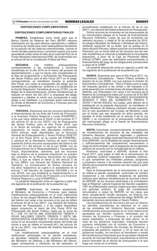 605607NORMAS LEGALESViernes 2 de diciembre de 2016El Peruano /
DISPOSICIONES COMPLEMENTARIAS
DISPOSICIONES COMPLEMENTARIAS FINALES
PRIMERA. Establécese como límite para que el
Banco Central de Reserva del Perú (BCRP) requiera
autorización por ley para efectuar operaciones y celebrar
convenios de crédito para cubrir desequilibrios transitorios
en la posición de las reservas internacionales, cuando el
monto de tales operaciones y convenios supere una suma
equivalente a diez veces el valor de la cuota del Perú en el
Fondo Monetario Internacional (FMI), de conformidad con
el artículo 85 de la Constitución Política del Perú.
SEGUNDA. Los créditos presupuestarios
correspondientes a las competencias y funciones
transferidas en el año 2016 en el marco del proceso de
descentralización, y que no hayan sido consideradas en
la fase de programación y formulación del Presupuesto
del Sector Público para el Año Fiscal 2017 en el pliego
correspondiente, se transfieren durante el presente
Año Fiscal, con cargo al presupuesto del pliego que ha
transferido la competencia, conforme a lo establecido en
la Quinta Disposición Transitoria de la Ley 27783, Ley de
Bases de la Descentralización. Dichas transferencias se
realizan en enero del año 2017 a propuesta del pliego
respectivo y detallan el monto que corresponde a cada
pliego a ser habilitado. La propuesta antes mencionada
se remite al Ministerio de Economía y Finanzas para los
fines respectivos.
TERCERA. Dispónese que los recursos destinados,
al financiamiento de los fines del Fondo de Promoción
a la Inversión Pública Regional y Local (FONIPREL),
a los que hace referencia el literal c) del numeral 41.1
del artículo 41 de la Ley 30372, Ley de Presupuesto
del Sector Público para el Año Fiscal 2016, que
a la fecha de entrada en vigencia de la presente
disposición, no hayan sido ejecutados conforme a
dicho artículo, sean depositados por la Dirección
General de Endeudamiento y Tesoro Público (DGETP)
en el Año Fiscal 2016, en la cuenta del FONIPREL,
a solicitud de la Secretaría Técnica de dicho Fondo;
quedando dichos recursos exceptuados del literal a) del
numeral 12.1 del artículo 12 de la Ley 30099, Ley de
Fortalecimiento de la Responsabilidad y Transparencia
Fiscal, disponiéndose, asimismo, que los recursos
bajo el alcance de la presente disposición no pueden
ser utilizados en la Reserva Secundaria de Liquidez
(RSL) a que se refiere el literal q) del artículo 6 de
la Ley 28693, Ley General del Sistema Nacional de
Tesorería. La incorporación de dichos recursos en
los años respectivos se sujeta a lo establecido en el
artículo 1 del Decreto de Urgencia 030-2008 y en la
Ley 29125, Ley que establece la implementación y el
funcionamiento del Fondo de Promoción a la Inversión
Pública Regional y Local (FONIPREL).
La presente disposición entra en vigencia a partir del
día siguiente de la publicación de la presente Ley.
CUARTA. Autorízase, de manera excepcional,
al Ministerio de Economía y Finanzas, para realizar
modificaciones presupuestarias en el nivel institucional
a favor de los pliegos Ministerio de Defensa y Ministerio
del Interior con cargo a los recursos a los que se refiere
el artículo 44 de la Ley 28411, Ley General del Sistema
Nacional de Presupuesto, y a los saldos disponibles
según proyección al cierre del Año Fiscal 2016 del
Presupuesto del Sector Público, hasta por la suma de
S/ 1 238 137 927,00 (MIL DOSCIENTOS TREINTA Y
OCHO MILLONES CIENTO TREINTA Y SIETE MIL
NOVECIENTOS VEINTISIETE Y 00/100 SOLES). Dicha
suma no se encuentra comprendida dentro del límite del
monto a que se refiere el numeral 64.2 del artículo 64
de la Ley 28411, Ley General del Sistema Nacional de
Presupuesto.
Las modificaciones presupuestarias en el nivel
institucional autorizadas en el párrafo precedente,
se aprueban mediante decreto supremo a propuesta
del Ministerio de Defensa y del Ministerio del Interior,
según corresponda, y utilizando, de ser necesario, el
procedimiento establecido en el artículo 45 de la Ley
28411, Ley General del Sistema Nacional de Presupuesto.
Dichos recursos se incorporan en los presupuestos de
los mencionados pliegos en la fuente de financiamiento
Recursos Ordinarios. Luego de que se incorporen los
referidos recursos, y hasta el 30 de diciembre de 2016,
los pliegos Ministerio de Defensa y Ministerio del Interior,
mediante resolución de su titular, que se publica en el
diario oficial El Peruano, deben autorizar una transferencia
financiera, por el monto total de los recursos que les han
sido transferidos en virtud de lo establecido en la presente
disposición, a favor de la Caja de Pensiones Militar
Policial (CPMP), para ser destinados exclusivamente al
financiamiento del pago de las obligaciones previsionales
a cargo de la CPMP.
La presente disposición entra en vigencia a partir del
día siguiente de la publicación de la presente Ley.
QUINTA. Dispónese que para el Año Fiscal 2017, los
Documentos Cancelatorios - Tesoro Público emitidos al
amparo de la Ley 29266, Ley que autoriza la emisión de
Documentos Cancelatorios - Tesoro Público para el pago
del impuesto general a las ventas y del impuesto a la
renta generado por contrataciones del pliego Ministerio de
Defensa, son financiados con cargo a los recursos de la
Reserva de Contingencia hasta por la suma de S/ 63 863
538,00 (SESENTA Y TRES MILLONES OCHOCIENTOS
SESENTA Y TRES MIL QUINIENTOS TREINTA Y
OCHO Y 00/100 SOLES), los cuales, para efectos de lo
establecido en la presente disposición, se transfieren al
pliego Ministerio de Defensa mediante decreto supremo,
con el voto aprobatorio del Consejo de Ministros, hasta
por el monto que sea requerido en dicho periodo, sin
exceder el límite establecido en el artículo 3 de la Ley
29266, y se incorporan en el presupuesto institucional
del mencionado pliego en la fuente de financiamiento
Recursos Ordinarios.
SEXTA. Autorízase, excepcionalmente, la realización
de transferencias de recursos de las entidades del
Gobierno Nacional, gobiernos regionales y gobiernos
locales, a favor del pliego Autoridad Nacional del Servicio
Civil (SERVIR), con la finalidad de otorgar financiamiento
y cofinanciamiento del complemento remunerativo a
cargo de dicha entidad, para la asignación de los gerentes
públicos de acuerdo con la normatividad de la materia.
Asimismo, autorízase a SERVIR, durante el Año
Fiscal 2017, para pagar el total de la remuneración de
los gerentes públicos asignados a entidades públicas,
lo que comprende las entidades públicas, programas
y proyectos nuevos o de reciente creación las que para
efectos de la presente disposición son las creadas a partir
del año 2011.
Para el financiamiento de la remuneración a la que
se refiere el párrafo precedente, autorízase de manera
excepcional a las entidades receptoras de gerentes
públicos para efectuar transferencias de recursos a favor
de SERVIR, de los recursos destinados a la contratación
bajo el Régimen Laboral Especial del Decreto Legislativo
1057 de profesionales para los cargos que sean cubiertos
con gerentes públicos. El pago del complemento
remunerativo a cargo de SERVIR, en los casos que
dicho complemento resulte necesario, se financia con
cargo al presupuesto institucional del pliego SERVIR, sin
demandar recursos adicionales al Tesoro Público.
Las transferencias de recursos a las que se refieren
los párrafos precedentes se efectúan en el caso
de las entidades del Gobierno Nacional, mediante
modificaciones presupuestarias en el nivel institucional
aprobadas por decreto supremo refrendado por el
ministro de Economía y Finanzas y el ministro del
sector habilitador, a propuesta de este último; en el
caso de los gobiernos regionales, mediante decreto
supremo refrendado por el ministro de Economía y
Finanzas y el Presidente del Consejo de Ministros, a
propuesta del gobierno regional; y, en el caso de los
gobiernos locales, los recursos se transfieren a través
de transferencias financieras que se aprueban mediante
acuerdo de Concejo Municipal, requiriéndose el informe
previo favorable de la oficina de presupuesto o la que
haga sus veces en la entidad.
 