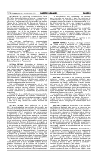 605609NORMAS LEGALESViernes 2 de diciembre de 2016El Peruano /
DÉCIMA SEXTA. Autorízase, durante el Año Fiscal
2017, a los pliegos del Gobierno Nacional y a los gobiernos
regionales que cuenten con proyectos especiales y que,
de acuerdo a lo señalado por la Secretaría de Gestión
Pública de la Presidencia del Consejo de Ministros a
través del informe que dicha secretaría emita a solicitud
de los referidos pliegos, constituyan o pertenezcan a
órganos desconcentrados de la entidad, para efectuar
modificaciones presupuestales en el nivel funcional
programático, con el fin de financiar las acciones
administrativas que realizan dichos órganos en el marco
de sus competencias y/o asegurar la continuidad de la
prestación de bienes y servicios, a través de los órganos
existentes o los que se creen en la estructura orgánica de
la entidad.
Las referidas modificaciones presupuestarias
se realizan únicamente con cargo a los créditos
presupuestarios destinados a gastos por concepto de
gestión de proyecto en los referidos proyectos especiales,
hasta por el monto máximo de los recursos asignados
para dicho concepto en el presupuesto institucional de
apertura para el Año Fiscal 2017.
Para efectos de lo establecido en la presente
disposición, los pliegos del Gobierno Nacional y
los gobiernos regionales bajo sus alcances quedan
exonerados de lo establecido en el literal c) del numeral
41.1 del artículo 41 de la Ley 28411, Ley General del
Sistema Nacional de Presupuesto.
DÉCIMA SÉTIMA. Autorízase al Ministerio de
Vivienda, Construcción y Saneamiento, para realizar en
el Año Fiscal 2017 modificaciones presupuestarias en el
nivel institucional hasta por la suma de S/ 12 413 015,00
(DOCE MILLONES CUATROCIENTOS TRECE MIL
QUINCE Y 00/100 SOLES), en la fuente de financiamiento
Recursos Ordinarios, a favor de los gobiernos regionales,
para culminar el levantamiento de información, que servirá
para establecer la Línea de Base sobre el abastecimiento
de agua y saneamiento en el ámbito rural, mediante la
aplicación del “Cuestionario Sobre Abastecimiento de
Agua y Saneamiento en el Ámbito Rural” .
Las modificaciones presupuestarias en el nivel
institucional autorizadas en el párrafo precedente, se
aprueban mediante decreto supremo refrendado por
el ministro de Economía y Finanzas y del ministro de
Vivienda, Construcción y Saneamiento, a propuesta de
éste último.
Para efectos de lo establecido en el presente artículo,
exceptúase al Ministerio de Vivienda, Construcción y
Saneamiento de las limitaciones establecidas en el literal
c) del numeral 41.1 del artículo 41 y del artículo 80 de
la Ley 28411, Ley General del Sistema Nacional de
Presupuesto.
DÉCIMA OCTAVA. Para garantizar, en el año
2017, la continuidad de los proyectos de inversión, así
como la continuidad de las acciones de mantenimiento
correspondientes a las partidas de gasto 2.3.1.6 (repuestos
y accesorios), 2.3.1.11 (suministros para mantenimiento
y reparación) y 2.3.2.4 (servicios de mantenimiento,
acondicionamiento y reparaciones), a cargo de los pliegos
del Gobierno Nacional, gobiernos regionales y gobiernos
locales, autorízase al Poder Ejecutivo para incorporar en
dichas entidades, los créditos presupuestarios de la fuente
de financiamiento Recursos Ordinarios no devengados al
31 de diciembre de 2016, para ejecutar dichos proyectos
o las acciones de mantenimiento, según corresponda.
Para ello, exceptúase de lo dispuesto en el literal a) del
numeral 12.1 del artículo 12 de la Ley 30099, Ley de
Fortalecimiento de la Responsabilidad y Transparencia
Fiscal, disponiéndose, asimismo, que los recursos bajo
el alcance de la presente disposición no pueden ser
utilizados en la Reserva Secundaria de Liquidez (RSL) a
que se refiere el literal q) del artículo 6 de la Ley 28693,
Ley General del Sistema Nacional de Tesorería.
La incorporación de los créditos presupuestarios se
realiza hasta el 31 de marzo de 2017, mediante decreto
supremo refrendado por el ministro de Economía y
Finanzas y el ministro del sector correspondiente, y para
el caso de los gobiernos regionales y gobiernos locales
solo con el refrendo del ministro de Economía y Finanzas.
La incorporación solo comprende los recursos
para proyectos de inversión y para las acciones de
mantenimiento a que se refiere la presente disposición,
que se encuentren certificados al 31 de diciembre de 2016.
La determinación del monto a ser incorporado considera
como base de cálculo el presupuesto institucional
modificado al 31 de diciembre de 2016.
Lo dispuesto en la presente disposición es aplicable
siempre que dicho financiamiento no haya sido
considerado en el presupuesto institucional del Año
Fiscal 2017 por parte del respectivo pliego, para el mismo
proyecto de inversión o para las mismas acciones de
mantenimiento, según corresponda.
La presente disposición entra en vigencia al día
siguiente de la publicación de la presente Ley.
DÉCIMA NOVENA. Autorízase al pliego Ministerio
de Cultura, durante el Año Fiscal 2017, para incorporar
y utilizar los saldos de balance del Año Fiscal 2016
provenientes del Programa Qhapaq Ñan, a que se refiere
la Ley 28260, Ley que otorga fuerza de ley al Decreto
Supremo 031-2001-ED, hasta por el monto de S/ 30 000
000,00 (TREINTA MILLONES Y 00/100 SOLES), para la
atención de gastos de funcionamiento y operatividad de
la administración general, direcciones desconcentradas
y museos a nivel nacional, implementación de los
puntos de cultura, difusión de las presentaciones de los
elencos nacionales, protección de reservas territoriales,
la ejecución de actividades en la zona del Valle de los
Ríos Apurímac, Ene y Mantaro (VRAEM) a cargo del
Ministerio de Cultura, así como para el financiamiento
de las intervenciones en bienes inmuebles de propiedad
privada declarados como patrimonio cultural de la nación
y/o que tengan la categoría de condición cultural a las
que se refiere la Cuadragésima Novena Disposición
Complementaria Final de la Ley 30372.
VIGÉSIMA. Autorízase a los gobiernos regionales,
gobiernos locales y universidades públicas, para
utilizar hasta un 20% (veinte por ciento) de los recursos
provenientes del canon, sobrecanon y regalía minera,
así como de los saldos de balance generados por
dichos conceptos, para ser destinado a acciones de
mantenimiento y saneamiento básico. Para tal efecto, las
entidades quedan exoneradas de lo dispuesto en el literal
c) del numeral 41.1 del artículo 41 de la Ley 28411, Ley
General del Sistema Nacional de Presupuesto.
Los gobiernos regionales o los gobiernos locales
que tengan autorización legal expresa respecto al uso
de los recursos provenientes del canon, sobrecanon y
regalía minera, en porcentaje mayor a lo establecido en
el presente artículo, se rigen por lo establecido en dicha
autorización.
VIGÉSIMA PRIMERA. Autorízase a las entidades
del Gobierno Nacional, para que en el marco de sus
competencias compartidas con los gobiernos regionales y
gobiernos locales, puedan pagar los viáticos y pasajes de
los funcionarios y servidores contratados bajo el régimen
del Decreto Legislativo 276 y Decreto Legislativo 728,
el personal contratado bajo el régimen laboral especial
del Decreto Legislativo 1057, así como al personal que
se encuentre bajo el régimen de la Ley del Servicio Civil
regulado por la Ley 30057, de los gobiernos regionales
y/o gobiernos locales, con el fin de brindar apoyo técnico
en la implementación de las políticas nacionales y
sectoriales y evaluar el cumplimiento de las funciones
descentralizadas.
Asimismo, autorízase al Ministerio de Educación y
a los gobiernos regionales, con cargo a su presupuesto
institucional, a financiar el pago de pasajes y viáticos de
los participantes en los concursos, eventos y actividades
de formación y capacitación que el Sector Educación
organice y ejecute, según corresponda, los mismos
que deberán ser autorizados mediante resolución del
Ministerio de Educación que establezca los eventos
a realizarse durante el 2017, así como la condición y
cantidad de participantes por cada evento.
Los viáticos que se otorguen en el marco de lo
establecido en la presente disposición se sujetan a los
montos aprobados para los viáticos por viajes a nivel
 