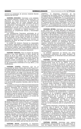 605610 NORMAS LEGALES Viernes 2 de diciembre de 2016 / El Peruano
nacional en comisiones de servicios mediante Decreto
Supremo 007-2013-EF.
VIGÉSIMA SEGUNDA. Autorízase a las entidades
del Gobierno Nacional, durante el Año Fiscal 2017, la
realización, de manera excepcional, de transferencias
financieras para cubrir los costos realizados por las
entidades públicas con las cuales suscriban convenios
de colaboración interinstitucional, en el marco de lo
establecido en la Ley 27444, Ley del Procedimiento
Administrativo General, para los procesos de formación,
capacitación y evaluación en materia educativa, y de
capacitación en competencias básicas y transversales
para el empleo.
Las transferencias financieras autorizadas en el
párrafo precedente se aprueban mediante resolución del
titular del pliego, previo informe favorable de la oficina
de presupuesto o la que haga sus veces en la entidad
del Gobierno Nacional que transfiere los recursos. La
resolución del titular del pliego se publica en el diario
oficial El Peruano.
La entidad del Gobierno Nacional es responsable
del monitoreo, seguimiento y cumplimiento de los fines y
metas para los cuales les fueron entregados los recursos.
Los recursos públicos, bajo responsabilidad, deben ser
destinados solo a los fines para los cuales se autorizó su
transferencia conforme a la presente disposición.
VIGÉSIMA TERCERA. Para la emisión del decreto
supremo a que hace referencia el último párrafo del
artículo 52 de la Ley 30057, Ley del Servicio Civil, la
entidad respectiva debe contar con el Cuadro de Puestos
de la Entidad – CPE aprobado. Para dicho efecto, las
entidades quedan exoneradas de lo establecido en los
artículos 6 y 9 de la presente Ley y en lo establecido
en las prohibiciones contenidas en la Ley 28212, y sus
modificatorias.
VIGÉSIMA CUARTA. Dispónese que en el
Presupuesto del Sector Público para el Año Fiscal 2017,
en el pliego Ministerio de Educación, se ha incluido la suma
de hasta S/ 600 000 000,00 (SEISCIENTOS MILLONES
Y 00/100 SOLES), con cargo a los recursos del “Fondo
para el desarrollo de los XVIII Juegos Panamericanos del
año 2019 y los VI Juegos Parapanamericanos”, creado
mediante el artículo 3 de la Ley 30458, Ley que regula
diversas medidas para financiar la ejecución de Proyectos
de Inversión Pública en apoyo de Gobiernos Regionales y
Locales, los Juegos Panamericanos y Parapanamericanos
y la ocurrencia de desastres naturales, para los fines de
dicho Fondo.
Los recursos a los que se refiere la presente disposición
se transfieren a los pliegos respectivos mediante decreto
supremo refrendado por el ministro de Economía y
Finanzas y el ministro de Educación, a propuesta de
este último, en la fuente de financiamiento Recursos por
Operaciones Oficiales de Crédito. En el caso de pliegos
del gobierno regional y gobierno local, el decreto supremo
es refrendado por el ministro de Economía y Finanzas,
el presidente del Consejo de Ministros y el ministro de
Educación, a propuesta de este último.
VIGÉSIMAQUINTA.Dispónese,queenelPresupuesto
del Sector Público para el Año Fiscal 2017, en los pliegos
del Gobierno Nacional, gobiernos regionales y gobiernos
locales comprendidos en el Anexo 2: “Financiamiento
de continuidad de proyectos de inversión pública para
el Año Fiscal 2017” a los que se refiere el artículo 2 de
la Ley 30458, Ley que regula diversas medidas para
financiar la ejecución de Proyectos de Inversión Pública
en apoyo de Gobiernos Regionales y Locales, los Juegos
Panamericanos y Parapanamericanos y la ocurrencia de
desastres naturales, se ha incluido la suma de hasta S/
1 002 279 128,00 (MIL DOS MILLONES DOSCIENTOS
SETENTA Y NUEVE MIL CIENTO VEINTIOCHO Y
00/100 SOLES), con cargo a los recursos del “Fondo
para proyectos de inversión pública”, creado mediante el
artículo 2 de la Ley 30458, para los fines de dicho Fondo.
VIGÉSIMA SEXTA. Exceptúase al Organismo
Supervisor de Inversión Privada en Telecomunicaciones
(OSIPTEL), al Organismo Supervisor de las
Contrataciones del Estado (OSCE), al Instituto Nacional
de Defensa de la Competencia y de la Protección de la
Propiedad Intelectual (INDECOPI), a la Superintendencia
Nacional de Servicios de Saneamiento (SUNASS), al
Organismo Supervisor de la Inversión en Infraestructura
en Transporte de Uso Público (OSITRAN) y al Fondo de
Inversión en Telecomunicaciones (FITEL), para el Año
Fiscal 2017, de lo establecido por el artículo 73 de la Ley
28411, Ley General del Sistema Nacional de Presupuesto.
VIGÉSIMA SÉTIMA. Autorízase, por única vez, en
el Año Fiscal 2017, al pliego Ministerio de Relaciones
Exteriores para otorgar un aporte voluntario, por un monto
de hasta S/ 368 000,00 (TRESCIENTOS SESENTA Y
OCHO MIL Y 00/100 SOLES), a favor de la Organización
Internacional denominada Foro de Cooperación América
Latina – Asia del Este (FOCALAE), de la que el Perú es
miembro, destinado a constituir un Fondo Común de dicha
entidad para la cogestión de proyectos concursables
de interesados peruanos con contrapartes de países
asiáticos, conforme los procedimientos vigentes para
aplicar a dicha financiación de proyectos en dicho Foro.
El Ministerio de Relaciones Exteriores es responsable
del monitoreo, seguimiento, lo que incluye el monitoreo
financiero de los recursos otorgados, y del cumplimiento
de los fines y metas para los cuales fueron entregados los
recursos públicos.
La presente disposición se financia con cargo
al presupuesto institucional del pliego Ministerio de
Relaciones Exteriores, sin demandar recursos adicionales
al Tesoro Público.
VIGÉSIMA OCTAVA. Reactívase la Comisión
Especial creada por la Nonagésima Segunda Disposición
Complementaria Final de la Ley 30372, a fin de
continuar con el proceso de evaluación y cuantificación
correspondiente a la devolución de los montos que los
pliegos presupuestarios hubieren descontado respecto a
la bonificación a que se refiere el artículo 2 del Decreto
de Urgencia 037-94, a que se refiere la citada disposición
complementaria final de la Ley 30372, Ley de Presupuesto
del Sector Público para el Año Fiscal 2016.
Para tal efecto, se autoriza al Ministerio de Economía
y Finanzas para realizar modificaciones presupuestarias
en el nivel funcional programático en el marco de lo
establecido en el artículo 45 de la Ley 28411, Ley General
del Sistema Nacional de Presupuesto, hasta por la suma
de S/ 85 000 000,00 (OCHENTA Y CINCO MILLONES
Y 00/100 SOLES). Asimismo, el Ministerio de Economía
y Finanzas queda autorizado a realizar transferencias
financieras a favor del Fondo creado mediante la
nonagésima segunda disposición complementaria final de
la Ley 30372, Ley de Presupuesto del Sector Público para
el Año Fiscal 2016.
Los recursos del Fondo comprendidos en la presente
disposición, mantienen las características y condiciones
establecidas en la nonagésima segunda disposición
complementaria final de la Ley 30372. Asimismo, la
Comisión Especial que se reactiva en el marco de
la presente disposición, mantiene la conformación,
atribuciones y competencias previstas en la referida
disposición complementaria final. Mediante decreto
supremo se establecerá la vigencia de la misma, así
como las normas necesarias para el cumplimiento de su
finalidad.
La presente disposición comprende los trabajadores
contratados bajo el régimen del Decreto Legislativo
276 de las instituciones a que se refiere el Decreto
Supremo 004-2010-MIMDES. Para efectos del pago de
estos trabajadores, dispónese que los recursos sean
incorporados en el presupuesto institucional del pliego
gobierno local o del Ministerio de la Mujer y Poblaciones
Vulnerables, según corresponda, a efectos de su posterior
transferencia financiera a las citadas instituciones,
resultando aplicable lo establecido en los numerales 15.2
y 15.3 del artículo 15 de la presente Ley.
VIGÉSIMA NOVENA. Autorízase para realizar
modificaciones presupuestarias a nivel institucional en
favor del Registro Nacional de Identificación y Estado
 