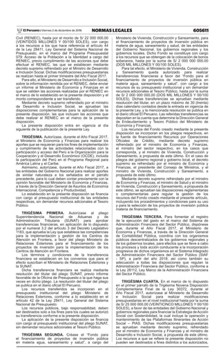 605611NORMAS LEGALESViernes 2 de diciembre de 2016El Peruano /
Civil (RENIEC), hasta por el monto de S/ 22 000 000,00
(VEINTIDÓS MILLONES Y 00/100 SOLES), con cargo
a los recursos a los que hace referencia el artículo 44
de la Ley 28411, Ley General del Sistema Nacional de
Presupuesto, en el marco del Programa Presupuestal
079: Acceso de la Población a la Identidad a cargo del
RENIEC, previo cumplimiento de las acciones que debe
efectuar el RENIEC, las que se establecen mediante
decreto supremo refrendado por el Ministro de Desarrollo
e Inclusión Social. Dichas modificaciones presupuestarias
se realizan hasta el primer trimestre del Año Fiscal 2017.
Para ello, el Ministerio de Desarrollo e Inclusión Social,
sobre la información remitida por el RENIEC, debe enviar
un informe al Ministerio de Economía y Finanzas en el
que se validen las acciones realizadas por el RENIEC en
el marco de lo establecido en la presente disposición y el
monto correspondiente a ser transferido.
Mediante decreto supremo refrendado por el ministro
de Desarrollo e Inclusión Social, se aprueban las
disposiciones complementarias para la aplicación de la
presente disposición, las que incluyen las acciones que
debe realizar el RENIEC en el marco de la presente
disposición.
La presente disposición entra en vigencia al día
siguiente de la publicación de la presente Ley.
TRIGÉSIMA. Autorízase, durante el Año Fiscal 2017,
al Ministerio de Economía y Finanzas para realizar los
aportes que se requieran para los fines de implementación
y cumplimiento de las actividades relacionadas con la
participación y acceso del Perú a la Organización para la
Cooperación y el Desarrollo Económico (OCDE), incluida
la participación del Perú en el Programa Regional para
América Latina y el Caribe.
Asimismo, autorízase, durante el Año Fiscal 2017, a
las entidades del Gobierno Nacional para realizar aportes
de similar naturaleza a los señalados en el párrafo
precedente, para lo cual deben contar previamente con la
opinión favorable del Ministerio de Economía y Finanzas,
a través de la Dirección General de Asuntos de Economía
Internacional, Competencia y Productividad.
Lo establecido en la presente disposición se financia
con cargo al presupuesto institucional de las entidades
respectivas, sin demandar recursos adicionales al Tesoro
Público.
TRIGÉSIMA PRIMERA. Autorízase al pliego
Superintendencia Nacional de Aduanas y de
Administración Tributaria (SUNAT) para aprobar
transferencias financieras, en aplicación de lo dispuesto
por el numeral 3.2 del artículo 3 del Decreto Legislativo
1183, que aprueba la Ley que establece las competencias
para la implementación y gestión de los Centros de
Atención en Frontera, a favor del pliego Ministerio de
Relaciones Exteriores para el financiamiento de los
proyectos de inversión para la implementación de los
Centros de Atención en Frontera.
Los términos y condiciones de la transferencia
financiera se establecen en los convenios que para el
efecto suscriban el Ministerio de Relaciones Exteriores y
la SUNAT.
Dicha transferencia financiera se realiza mediante
resolución del titular del pliego SUNAT, previo informe
favorable de la Oficina de Presupuesto o la que haga sus
veces en dicho pliego. La resolución del titular del pliego
se publica en el diario oficial El Peruano.
Los recursos transferidos se incorporan en el
presupuesto institucional del pliego Ministerio de
Relaciones Exteriores, conforme a lo establecido en el
artículo 42 de la Ley 28411, Ley General del Sistema
Nacional de Presupuesto.
Los recursos públicos, bajo responsabilidad, deben
ser destinados solo a los fines para los cuales se autorizó
su transferencia conforme a la presente disposición.
La aplicación de la presente disposición se financia
con cargo al presupuesto institucional del pliego SUNAT,
sin demandar recursos adicionales al Tesoro Público.
TRIGÉSIMA SEGUNDA. Créase el “Fondo para
el financiamiento de proyectos de inversión pública
en materia agua, saneamiento y salud”, a cargo del
Ministerio de Vivienda, Construcción y Saneamiento, para
el financiamiento de proyectos de inversión pública en
materia de agua, saneamiento y salud, de las entidades
del Gobierno Nacional, los gobiernos regionales y los
gobiernos locales. Dicho Fondo se constituye con cargo
a los recursos que se obtengan de la colocación de bonos
soberanos, hasta por la suma de S/ 2 000 000 000,00
(DOS MIL MILLONES Y 00/100 SOLES).
Para tal efecto, el Ministerio de Vivienda, Construcción
y Saneamiento queda autorizado para realizar
transferencias financieras a favor del “Fondo para el
financiamiento de proyectos de inversión pública en
materia agua, saneamiento y salud”, con cargo a los
recursos de su presupuesto institucional y sin demandar
recursos adicionales al Tesoro Público, hasta por la suma
de S/ 2 000 000 000,00 (DOS MIL MILLONES Y 00/100
SOLES). Dichas transferencias se aprueban mediante
resolución del titular, en un plazo máximo de 30 (treinta)
días calendario contados desde la entrada en vigencia de
la presente Ley, y la mencionada resolución se publica en
el diario oficial El Peruano. Las referidas transferencias se
depositan en la cuenta que determine la Dirección General
de Endeudamiento y Tesoro Público del Ministerio de
Economía y Finanzas.
Los recursos del Fondo creado mediante la presente
disposición se incorporan en los pliegos respectivos, en
la fuente de financiamiento Recursos por Operaciones
Oficiales de Crédito, mediante decreto supremo
refrendado por el ministro de Economía y Finanzas,
el ministro del sector respectivo, en los casos que
corresponda, y el ministro de Vivienda, Construcción y
Saneamiento, a propuesta de este último. En el caso de
pliegos del gobierno regional y gobierno local, el decreto
supremo es refrendado por el ministro de Economía y
Finanzas, el presidente del Consejo de Ministros, y el
ministro de Vivienda, Construcción y Saneamiento, a
propuesta de este último.
Mediante decreto supremo refrendado por el ministro
de Economía y Finanzas, el ministro de Salud y el ministro
de Vivienda, Construcción y Saneamiento, a propuesta de
este último, se aprueban las disposiciones reglamentarias
o complementarias para regular la gestión de los
recursos del Fondo creado mediante el presente artículo,
incluyendo los procedimientos y condiciones para su uso
y para la selección de los proyectos de inversión pública
materia de financiamiento.
TRIGÉSIMA TERCERA. Para fomentar el registro
de la ejecución del gasto en el marco del Sistema de
Administración Financiera del Sector Público, dispónese
que, durante el Año Fiscal 2017, el Ministerio de
Economía y Finanzas, a través de la Dirección General
de Contabilidad Pública, coordina con los organismos
públicos descentralizados de los gobiernos regionales y
de los gobiernos locales, para efectos que se lleve a cabo
los procesos y toda acción conducente a la incorporación
progresiva de dichos organismos en el Sistema Integrado
de Administración Financiera del Sector Público (SIAF
- SP), a partir del año 2018; así como también su
adecuación a todas las disposiciones que regulan la
Administración Financiera del Sector Público, conforme a
la Ley 28112, Ley Marco de la Administración Financiera
del Sector Público.
TRIGÉSIMA CUARTA. En el marco de lo dispuesto
en el primer párrafo de la Trigésima Novena Disposición
Complementaria Final de la Ley 30372, durante el
Año Fiscal 2017, autorízase al Ministerio de Desarrollo
e Inclusión Social para realizar modificaciones
presupuestarias en el nivel institucional hasta por la suma
de S/ 25 000 000,00 (VEINTICINCO MILLONES Y 00/100
SOLES), a favor de las entidades del Gobierno Nacional y
gobiernos regionales para financiar la Estrategia deAcción
Social con Sostenibilidad, la cual incluye la operación y
mantenimiento de las Plataformas Itinerantes de Acción
Social – PIAS. Dichas modificaciones presupuestarias
se aprueban mediante decreto supremo, refrendado
por el ministro de Economía y Finanzas y el ministro de
Desarrollo e Inclusión Social, a propuesta de este último.
Los recursos a que se refiere la presente disposición no
pueden ser destinados a fines distintos a los autorizados,
 