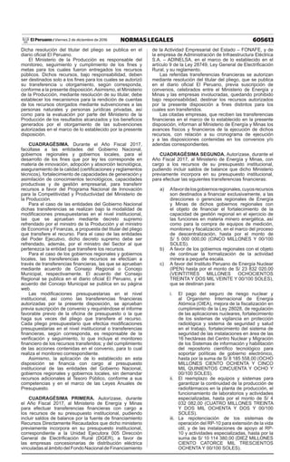 605613NORMAS LEGALESViernes 2 de diciembre de 2016El Peruano /
Dicha resolución del titular del pliego se publica en el
diario oficial El Peruano.
El Ministerio de la Producción es responsable del
monitoreo, seguimiento y cumplimiento de los fines y
metas para los cuales fueron entregados los recursos
públicos. Dichos recursos, bajo responsabilidad, deben
ser destinados solo a los fines para los cuales se autorizó
su transferencia u otorgamiento, según corresponda,
conforme a la presente disposición.Asimismo, el Ministerio
de la Producción, mediante resolución de su titular, debe
establecer los mecanismos para la rendición de cuentas
de los recursos otorgados mediante subvenciones a las
personas naturales y personas jurídicas privadas, así
como para la evaluación por parte del Ministerio de la
Producción de los resultados alcanzados y los beneficios
generados por el otorgamiento de las subvenciones
autorizadas en el marco de lo establecido por la presente
disposición.
CUADRAGÉSIMA. Durante el Año Fiscal 2017,
facúltase a las entidades del Gobierno Nacional,
gobiernos regionales y gobiernos locales, para el
desarrollo de los fines que por ley les corresponde en
materia de innovación, adopción y absorción tecnológica,
aseguramiento de la calidad (certificaciones y reglamentos
técnicos), fortalecimiento de capacidades de generación y
asimilación de conocimientos tecnológicos, capacidades
productivas y de gestión empresarial, para transferir
recursos a favor del Programa Nacional de Innovación
para la Competitividad y Productividad del Ministerio de
la Producción.
Para el caso de las entidades del Gobierno Nacional
dichas transferencias se realizan bajo la modalidad de
modificaciones presupuestarias en el nivel institucional,
las que se aprueban mediante decreto supremo
refrendado por el ministro de la Producción y el ministro
de Economía y Finanzas, a propuesta del titular del pliego
que transfiere el recurso. Para el caso de las entidades
del Poder Ejecutivo, dicho decreto supremo debe ser
refrendado, además, por el ministro del Sector al que
pertenezca la entidad que transfiere los recursos.
Para el caso de los gobiernos regionales y gobiernos
locales, las transferencias de recursos se efectúan a
través de transferencias financieras, las que se aprueban
mediante acuerdo de Consejo Regional o Concejo
Municipal, respectivamente. El acuerdo del Consejo
Regional se publica en el diario oficial El Peruano, y el
acuerdo del Concejo Municipal se publica en su página
web.
Las modificaciones presupuestarias en el nivel
institucional, así como las transferencias financieras
autorizadas por la presente disposición, se aprueban
previa suscripción de convenio y requiriéndose el informe
favorable previo de la oficina de presupuesto o la que
haga sus veces del pliego que transfiere el recurso.
Cada pliego presupuestario que efectúa modificaciones
presupuestarias en el nivel institucional o transferencias
financieras, según corresponda, es responsable de la
verificación y seguimiento, lo que incluye el monitoreo
financiero de los recursos transferidos; y del cumplimiento
de las acciones contenidas en el convenio, para lo cual
realiza el monitoreo correspondiente.
Asimismo, la aplicación de lo establecido en esta
disposición se financia con cargo al presupuesto
institucional de las entidades del Gobierno Nacional,
gobiernos regionales y gobiernos locales, sin demandar
recursos adicionales al Tesoro Público, conforme a sus
competencias y en el marco de las Leyes Anuales de
Presupuesto.
CUADRAGÉSIMA PRIMERA. Autorízase, durante
el Año Fiscal 2017, al Ministerio de Energía y Minas
para efectuar transferencias financieras con cargo a
los recursos de su presupuesto institucional, pudiendo
incluir saldos de balance por la fuente de financiamiento
Recursos Directamente Recaudados que dicho ministerio
previamente incorpora en su presupuesto institucional,
correspondiente a la Unidad Ejecutora 005 Dirección
General de Electrificación Rural (DGER), a favor de
las empresas concesionarias de distribución eléctrica
vinculadas al ámbito del Fondo Nacional de Financiamiento
de la Actividad Empresarial del Estado – FONAFE, y de
la empresa de Administración de Infraestructura Eléctrica
S.A. – ADINELSA, en el marco de lo establecido en el
artículo 9 de la Ley 28749, Ley General de Electrificación
Rural, y su reglamento.
Las referidas transferencias financieras se autorizan
mediante resolución del titular del pliego, que se publica
en el diario oficial El Peruano, previa suscripción de
convenios, celebrados entre el Ministerio de Energía y
Minas y las empresas involucradas, quedando prohibido
bajo responsabilidad, destinar los recursos autorizados
por la presente disposición a fines distintos para los
cuales son transferidos.
Las citadas empresas, que reciben las transferencias
financieras en el marco de lo establecido en la presente
disposición, informan al Ministerio de Energía y Minas los
avances físicos y financieros de la ejecución de dichos
recursos, con relación a su cronograma de ejecución
y a las disposiciones contenidas en los convenios y/o
adendas correspondientes.
CUADRAGÉSIMA SEGUNDA. Autorízase, durante el
Año Fiscal 2017, al Ministerio de Energía y Minas, con
cargo a los recursos de su presupuesto institucional,
pudiendo incluir saldos de balance que dicho Ministerio
previamente incorpora en su presupuesto institucional,
para efectuar las siguientes transferencias financieras:
a)	 Afavordelosgobiernosregionales,cuyosrecursos
son destinados a financiar exclusivamente, a las
direcciones o gerencias regionales de Energía
y Minas de dichos gobiernos regionales con
el objeto de financiar el fortalecimiento de la
capacidad de gestión regional en el ejercicio de
las funciones en materia minero energética, así
como para la compra de equipos de medición,
monitoreo y fiscalización, en el marco del proceso
de descentralización, hasta por el monto de
S/ 5 000 000,00 (CINCO MILLONES Y 00/100
SOLES).
b)	 A favor de los gobiernos regionales con el objeto
de continuar la formalización de la actividad
minera a pequeña escala.
c)	 A favor del Instituto Peruano de Energía Nuclear
(IPEN) hasta por el monto de S/ 23 832 020,00
(VEINTITRÉS MILLONES OCHOCIENTOS
TREINTA Y DOS MIL VEINTE Y 00/100 SOLES),
que se destinan para:
i.	 El pago del seguro de riesgo nuclear y
al Organismo Internacional de Energía
Atómica (OIEA), mejora de la fiscalización en
cumplimiento de la Ley 28028, de regulación
de las aplicaciones nucleares, fortalecimiento
de los sistemas de vigilancia en protección
radiológica y sistema de seguridad y salud
en el trabajo, fortalecimiento del sistema de
seguridad de las instalaciones en área de las
16 hectáreas del Centro Nuclear y Migración
de los Sistemas de información y habilitación
del repositorio científico tecnológico para
soportar políticas de gobierno electrónico,
hasta por la suma de S/ 8 185 558,00 (OCHO
MILLONES CIENTO OCHENTA Y CINCO
MIL QUINIENTOS CINCUENTA Y OCHO Y
00/100 SOLES).
ii.	 El reemplazo de equipos y sistemas para
garantizar la continuidad de la producción de
radiofármacos en la planta de producción, el
funcionamiento de laboratorios y actividades
especializadas, hasta por el monto de S/ 4
032 082,00 (CUATRO MILLONES TREINTA
Y DOS MIL OCHENTA Y DOS Y 00/100
SOLES).
iii.	La repotenciación de los sistemas de
operación del RP-10 para extensión de la vida
útil, y de las instalaciones de apoyo al RP-
10 y actividades especializadas, hasta por la
suma de S/ 10 114 380,00 (DIEZ MILLONES
CIENTO CATORCE MIL TRESCIENTOS
OCHENTA Y 00/100 SOLES).
 