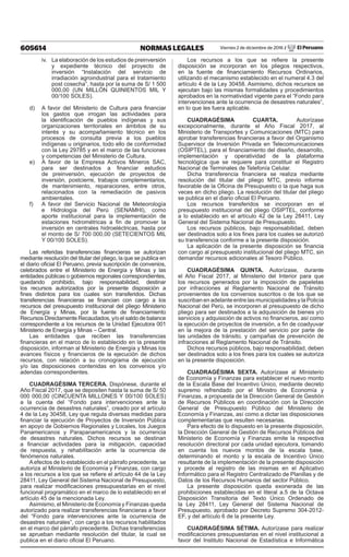 605614 NORMAS LEGALES Viernes 2 de diciembre de 2016 / El Peruano
iv.	 La elaboración de los estudios de preinversión
y expediente técnico del proyecto de
inversión “Instalación del servicio de
irradiación agroindustrial para el tratamiento
post cosecha”, hasta por la suma de S/ 1 500
000,00 (UN MILLÓN QUINIENTOS MIL Y
00/100 SOLES).
d)	 A favor del Ministerio de Cultura para financiar
los gastos que irrogan las actividades para
la identificación de pueblos indígenas y sus
organizaciones territoriales en ámbitos de su
interés y su acompañamiento técnico en los
procesos de consulta previa a los pueblos
indígenas u originarios, todo ello de conformidad
con la Ley 29785 y en el marco de las funciones
y competencias del Ministerio de Cultura.
e)	 A favor de la Empresa Activos Mineros SAC,
para ser destinados a financiar estudios
de preinversión, ejecución de proyectos de
inversión, postcierre, trabajos complementarios,
de mantenimiento, reparaciones, entre otros,
relacionados con la remediación de pasivos
ambientales.
f)	 A favor del Servicio Nacional de Meteorología
e Hidrología del Perú (SENAMHI), como
aporte institucional para la implementación de
estaciones hidrométricas a fin de promover la
inversión en centrales hidroeléctricas, hasta por
el monto de S/ 700 000,00 (SETECIENTOS MIL
Y 00/100 SOLES).
Las referidas transferencias financieras se autorizan
mediante resolución del titular del pliego, la que se publica en
el diario oficial El Peruano, previa suscripción de convenios,
celebrados entre el Ministerio de Energía y Minas y las
entidades públicas o gobiernos regionales correspondientes,
quedando prohibido, bajo responsabilidad, destinar
los recursos autorizados por la presente disposición a
fines distintos para los cuales son transferidos. Dichas
transferencias financieras se financian con cargo a los
recursos del presupuesto institucional del pliego Ministerio
de Energía y Minas, por la fuente de financiamiento
Recursos Directamente Recaudados, y/o el saldo de balance
correspondiente a los recursos de la Unidad Ejecutora 001
Ministerio de Energía y Minas – Central.
Las entidades que reciben las transferencias
financieras en el marco de lo establecido en la presente
disposición, informan al Ministerio de Energía y Minas los
avances físicos y financieros de la ejecución de dichos
recursos, con relación a su cronograma de ejecución
y/o las disposiciones contenidas en los convenios y/o
adendas correspondientes.
CUADRAGÉSIMA TERCERA. Dispónese, durante el
Año Fiscal 2017, que se depositen hasta la suma de S/ 50
000 000,00 (CINCUENTA MILLONES Y 00/100 SOLES)
a la cuenta del “Fondo para intervenciones ante la
ocurrencia de desastres naturales”, creado por el artículo
4 de la Ley 30458, Ley que regula diversas medidas para
financiar la ejecución de Proyectos de Inversión Pública
en apoyo de Gobiernos Regionales y Locales, los Juegos
Panamericanos y Parapanamericanos y la ocurrencia
de desastres naturales. Dichos recursos se destinan
a financiar actividades para la mitigación, capacidad
de respuesta, y rehabilitación ante la ocurrencia de
fenómenos naturales.
Aefectos de lo establecido en el párrafo precedente, se
autoriza al Ministerio de Economía y Finanzas, con cargo
a los recursos a los que se refiere el artículo 44 de la Ley
28411, Ley General del Sistema Nacional de Presupuesto,
para realizar modificaciones presupuestarias en el nivel
funcional programático en el marco de lo establecido en el
artículo 45 de la mencionada Ley.
Asimismo, el Ministerio de Economía y Finanzas queda
autorizado para realizar transferencias financieras a favor
del “Fondo para intervenciones ante la ocurrencia de
desastres naturales”, con cargo a los recursos habilitados
en el marco del párrafo precedente. Dichas transferencias
se aprueban mediante resolución del titular, la cual se
publica en el diario oficial El Peruano.
Los recursos a los que se refiere la presente
disposición se incorporan en los pliegos respectivos,
en la fuente de financiamiento Recursos Ordinarios,
utilizando el mecanismo establecido en el numeral 4.3 del
artículo 4 de la Ley 30458. Asimismo, dichos recursos se
ejecutan bajo las mismas formalidades y procedimientos
aprobados en la normatividad vigente para el “Fondo para
intervenciones ante la ocurrencia de desastres naturales”,
en lo que les fuera aplicable.
CUADRAGÉSIMA CUARTA. Autorízase
excepcionalmente, durante el Año Fiscal 2017, al
Ministerio de Transportes y Comunicaciones (MTC) para
aprobar transferencias financieras a favor del Organismo
Supervisor de Inversión Privada en Telecomunicaciones
(OSIPTEL), para el financiamiento del diseño, desarrollo,
implementación y operatividad de la plataforma
tecnológica que se requiere para constituir el Registro
Nacional de Terminales de Telefonía Celular.
Dicha transferencia financiera se realiza mediante
resolución del titular del pliego MTC, previo informe
favorable de la Oficina de Presupuesto o la que haga sus
veces en dicho pliego. La resolución del titular del pliego
se publica en el diario oficial El Peruano.
Los recursos transferidos se incorporan en el
presupuesto institucional del pliego OSIPTEL, conforme
a lo establecido en el artículo 42 de la Ley 28411, Ley
General del Sistema Nacional de Presupuesto.
Los recursos públicos, bajo responsabilidad, deben
ser destinados solo a los fines para los cuales se autorizó
su transferencia conforme a la presente disposición.
La aplicación de la presente disposición se financia
con cargo al presupuesto institucional del pliego MTC, sin
demandar recursos adicionales al Tesoro Público.
CUADRAGÉSIMA QUINTA. Autorízase, durante
el Año Fiscal 2017, al Ministerio del Interior para que
los recursos generados por la imposición de papeletas
por infracciones al Reglamento Nacional de Tránsito
provenientes de los convenios suscritos o de los que se
suscriban en adelante entre las municipalidades y la Policía
Nacional del Perú, se incorporen al presupuesto de dicho
pliego para ser destinados a la adquisición de bienes y/o
servicios y adquisición de activos no financieros, así como
la ejecución de proyectos de inversión, a fin de coadyuvar
en la mejora de la prestación del servicio por parte de
las unidades de tránsito, y campañas de prevención de
infracciones al Reglamento Nacional de Tránsito.
Dichos recursos públicos, bajo responsabilidad, deben
ser destinados solo a los fines para los cuales se autoriza
en la presente disposición.
CUADRAGÉSIMA SEXTA. Autorízase al Ministerio
de Economía y Finanzas para establecer el nuevo monto
de la Escala Base del Incentivo Único, mediante decreto
supremo refrendado por el Ministro de Economía y
Finanzas, a propuesta de la Dirección General de Gestión
de Recursos Públicos en coordinación con la Dirección
General de Presupuesto Público del Ministerio de
Economía y Finanzas, así como a dictar las disposiciones
complementarias que resulten necesarias.
Para efecto de lo dispuesto en la presente disposición,
la Dirección General de Gestión de Recursos Públicos del
Ministerio de Economía y Finanzas emite la respectiva
resolución directoral por cada unidad ejecutora, tomando
en cuenta los nuevos montos de la escala base,
determinando el monto y la escala de Incentivo Único
resultante de la implementación de la presente disposición
y procede al registro de las mismas en el Aplicativo
Informático para el Registro Centralizado de Planillas y de
Datos de los Recursos Humanos del sector Público.
La presente disposición queda exonerada de las
prohibiciones establecidas en el literal a.5 de la Octava
Disposición Transitoria del Texto Único Ordenado de
la Ley 28411, Ley General del Sistema Nacional de
Presupuesto, aprobado por Decreto Supremo 304-2012-
EF, y del artículo 6 de la presente Ley.
CUADRAGÉSIMA SÉTIMA. Autorízase para realizar
modificaciones presupuestarias en el nivel institucional a
favor del Instituto Nacional de Estadística e Informática
 
