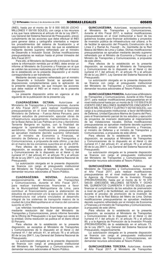605615NORMAS LEGALESViernes 2 de diciembre de 2016El Peruano /
(INEI), hasta por el monto de S/ 8 000 000,00 (OCHO
MILLONES Y 00/100 SOLES), con cargo a los recursos
a los que hace referencia el artículo 44 de la Ley 28411,
Ley General del Sistema Nacional de Presupuesto, previo
cumplimiento de las acciones que debe efectuar el INEI
para generar datos y cartografía orientados a mejorar
los procedimientos del sistema de focalización y el
seguimiento de la política social, las que se establecen
mediante decreto supremo refrendado por el ministro
de Desarrollo e Inclusión Social. Dichas modificaciones
presupuestarias se realizan hasta el primer trimestre del
Año Fiscal 2017.
Para ello, el Ministerio de Desarrollo e Inclusión Social,
sobre la información remitida por el INEI, debe enviar un
informe al Ministerio de Economía y Finanzas en el que
se validen las acciones realizadas por el INEI en el marco
de lo establecido en la presente disposición y el monto
correspondiente a ser transferido.
Mediante decreto supremo refrendado por el ministro
de Desarrollo e Inclusión Social, se aprueban las
disposiciones complementarias para la aplicación de
la presente disposición, las que incluyen las acciones
que debe realizar el INEI en el marco de la presente
disposición.
La presente disposición entra en vigencia al día
siguiente de la publicación de la presente Ley.
CUADRAGÉSIMA OCTAVA. Autorízase al
Ministerio de Transportes y Comunicaciones, durante
el Año Fiscal 2017, para realizar modificaciones
presupuestarias en el nivel institucional a favor del
Ministerio de Defensa – Fuerza Aérea Peruana, para
realizar estudios de preinversión, ejecutar obras de
infraestructura, equipamiento, mantenimiento u otros,
de la Base Aérea de Las Palmas en Lima y Aeródromo
Teniente Bergerie en Iquitos, con la finalidad de
asegurar la operatividad de la referida base y
aeródromo. Dichas modificaciones presupuestarias
se aprueban mediante decreto supremo refrendado
por el ministro de Economía y Finanzas, el
ministro de Defensa y el ministro de Transportes y
Comunicaciones, a propuesta de este último, y se dan
en el marco de los convenios suscritos en el año 2016.
Para efectos de lo establecido en la presente
disposición, se exceptúa al Ministerio de Transportes
y Comunicaciones de lo dispuesto en el literal c) del
numeral 41.1 del artículo 41, el artículo 76 y el artículo
80 de la Ley 28411, Ley General del Sistema Nacional de
Presupuesto.
La autorización otorgada en la presente disposición
se financia con cargo al presupuesto institucional
del Ministerio de Transportes y Comunicaciones, sin
demandar recursos adicionales al Tesoro Público.
CUADRAGÉSIMA NOVENA. Autorízase,
excepcionalmente, al Ministerio de Transportes
y Comunicaciones, durante el Año Fiscal 2017,
para realizar transferencias financieras a favor
de la Municipalidad Metropolitana de Lima, para
contribuir al financiamiento para la elaboración de
estudios de preinversión y/o la ejecución de obras de
infraestructura vial urbana vinculados al desarrollo
integral de los sistemas de transporte masivo de la
ciudad de Lima Metropolitana en el marco del convenio
suscrito el 2015.
Las referidas transferencias financieras se aprueban
mediante resolución del titular del Ministerio de
Transportes y Comunicaciones, previo informe favorable
de la Oficina de Presupuesto o la que haga sus veces en
la entidad. Dicha resolución se publica en el diario oficial
El Peruano.
Para efectos de lo establecido en la presente
disposición, se exceptúa al Ministerio de Transportes
y Comunicaciones de lo dispuesto en el literal c) del
numeral 41.1 del artículo 41, el artículo 76 y el artículo
80 de la Ley 28411, Ley General del Sistema Nacional de
Presupuesto.
La autorización otorgada en la presente disposición
se financia con cargo al presupuesto institucional
del Ministerio de Transportes y Comunicaciones, sin
demandar recursos adicionales al Tesoro Público.
QUINCUAGÉSIMA. Autorízase, excepcionalmente,
al Ministerio de Transportes y Comunicaciones,
durante el Año Fiscal 2017, a realizar modificaciones
presupuestarias en el nivel institucional a favor de los
gobiernos locales para financiar actividades y proyectos
de inversión pública de infraestructura vial urbana, a fin
de facilitar la ejecución del Proyecto Construcción de la
Línea 2 y Ramal Av. Faucett - Av. Gambetta de la Red
Básica del Metro de Lima y Callao. Dichas modificaciones
presupuestarias se aprueban mediante decreto supremo
refrendado por el Ministro de Economía y Finanzas y el
Ministro de Transportes y Comunicaciones, a propuesta
de este último.
Para efectos de lo establecido en la presente
disposición, se exceptúa al Ministerio de Transportes
y Comunicaciones de lo dispuesto en el literal c) del
numeral 41.1 del artículo 41, el artículo 76 y el artículo
80 de la Ley 28411, Ley General del Sistema Nacional de
Presupuesto.
La autorización otorgada en la presente disposición
se financia con cargo al presupuesto institucional
del Ministerio de Transportes y Comunicaciones, sin
demandar recursos adicionales al Tesoro Público.
QUINCUAGÉSIMAPRIMERA. Autorízase al Ministerio
de Transportes y Comunicaciones, durante el Año Fiscal
2017, para realizar modificaciones presupuestarias en el
nivel institucional hasta por un monto de S/ 110 559 074,00
(CIENTO DIEZ MILLONES QUINIENTOS CINCUENTA Y
NUEVE MIL SETENTA Y CUATRO Y 00/100 SOLES), con
cargo a su presupuesto institucional, a favor del Ministerio
de Defensa, Unidad Ejecutora Marina de Guerra del Perú,
para el financiamiento parcial de los estudios y ejecución
de proyectos de inversión destinados al mejoramiento
de las instalaciones navales. Dichas modificaciones
presupuestarias se aprueban mediante decreto supremo
refrendado por el ministro de Economía y Finanzas,
el ministro de Defensa y el ministro de Transportes y
Comunicaciones, a propuesta de este último.
Para efectos de lo establecido en la presente
disposición, se exceptúa al Ministerio de Transportes
y Comunicaciones de lo dispuesto en el literal c) del
numeral 41.1 del artículo 41, el artículo 76 y el artículo
80 de la Ley 28411, Ley General del Sistema Nacional de
Presupuesto.
La autorización otorgada en la presente disposición
se financia con cargo al presupuesto institucional
del Ministerio de Transportes y Comunicaciones, sin
demandar recursos adicionales al Tesoro Público.
QUINCUAGÉSIMA SEGUNDA. Autorízase al
Ministerio de Transportes y Comunicaciones, durante
el Año Fiscal 2017, para realizar modificaciones
presupuestarias en el nivel institucional a favor de
la Agencia de Promoción de la Inversión Privada
(PROINVERSIÓN), hasta por el monto de S/ 16 078
540,00 (DIECISÉIS MILLONES SETENTA Y OCHO
MIL QUINIENTOS CUARENTA Y 00/100 SOLES) para
financiar el cumplimiento de los estudios de preinversión
a nivel de perfil y de factibilidad, así como otros gastos
durante el proceso de promoción de la inversión de
la Línea 4 de la Red Básica del Metro de Lima. Dichas
modificaciones presupuestarias se aprueban mediante
decreto supremo refrendado por el ministro de Economía
y Finanzas y el ministro de Transportes y Comunicaciones,
a propuesta de este último.
Para efectos de lo establecido en la presente
disposición, se exceptúa al Ministerio de Transportes
y Comunicaciones de lo dispuesto en el literal c) del
numeral 41.1 del artículo 41, el artículo 76 y el artículo
80, y a la Agencia de Promoción de la Inversión Privada
(PROINVERSIÓN) de lo establecido en el artículo 73,
de la Ley 28411, Ley General del Sistema Nacional de
Presupuesto, respectivamente.
La autorización otorgada en la presente disposición
se financia con cargo al presupuesto institucional
del Ministerio de Transportes y Comunicaciones, sin
demandar recursos adicionales al Tesoro Público.
QUINCUAGÉSIMA TERCERA. Autorízase, durante
el Año Fiscal 2017, al Ministerio de Transportes
 
