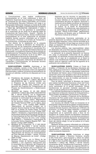 605616 NORMAS LEGALES Viernes 2 de diciembre de 2016 / El Peruano
y Comunicaciones, para realizar modificaciones
presupuestarias en el nivel institucional a favor del
Organismo Supervisor de la Inversión en Infraestructura
de Transporte de Uso Público (OSITRAN), por la fuente
de financiamiento Recursos Ordinarios con cargo a su
Presupuesto Institucional, hasta por un monto de S/ 2 483
752,00 (DOS MILLONES CUATROCIENTOS OCHENTA
Y TRES MIL SETECIENTOS CINCUENTA Y DOS Y
00/100 SOLES), a fin de garantizar la sostenibilidad
de la supervisión de las obras de la segunda etapa de
Construcción del Tramo Ancón - Huacho - Pativilca, de
la Carretera Panamericana Norte. Dichas modificaciones
presupuestarias en el nivel institucional se aprueban
mediante decreto supremo refrendado por el ministro
de Economía y Finanzas y el ministro de Transportes y
Comunicaciones, a propuesta de este último.
Para efectos de lo establecido en la presente
disposición, exonérase al Ministerio de Transportes y
Comunicaciones de las limitaciones establecidas en el
literal c) del numeral 41.1 del artículo 41, los artículos 76 y
80 de la Ley 28411, Ley General del Sistema Nacional de
Presupuesto, y al Organismo Supervisor de la Inversión en
Infraestructura de Transporte de Uso Público (OSITRAN)
de lo establecido en el artículo 73 de la Ley 28411, Ley
General del Sistema Nacional de Presupuesto.
Lo establecido en la presente disposición se financia
con cargo al presupuesto institucional del Ministerio de
Transportes y Comunicaciones, sin demandar recursos
adicionales al Tesoro Público.
QUINCUAGÉSIMA CUARTA. Autorízase a las
siguientes entidades, durante el Año Fiscal 2017, para
aprobar transferencias financieras a favor de organismos
internacionales y celebrar convenios de administración de
recursos y/o adendas, conforme a lo dispuesto por la Ley
30356:
a)	 Presidencia del Consejo de Ministros, S/ 35
900 000,00 (TREINTA Y CINCO MILLONES
NOVECIENTOS MIL Y 00/100 SOLES), con
el Programa de las Naciones Unidas para
el Desarrollo (PNUD) para continuar con la
ejecución del Programa de “Fortalecimiento del
Proceso de Descentralización y Modernización
del Estado”.
b)	 Ministerio del Interior, S/ 65 600 000,00
(SESENTA Y CINCO MILLONES SEISCIENTOS
MIL Y 00/100 SOLES), con la Organización
Internacional para las Migraciones (OIM), para
garantizar la continuidad de la ejecución de los
proyectos de inversión pública “Mejoramiento
de los servicios críticos y de consulta externa
del Hospital Nacional PNP Luis N. Sáenz Jesús
María - Lima - Lima” (Código SNIP 305924),
“Mejoramiento de servicios brindado por la
Escuela Técnica Superior de Sub Oficiales de la
PNP en el Distrito de Puente Piedra, Provincia
de Lima y Departamento de Lima” (Código SNIP
256241), “Ampliación y mejoramiento del servicio
de formación policial de la Escuela de Oficiales de
la Policía Nacional de Perú (EO PNP) del Distrito
de Chorrillos, Provincia de Lima, Lima” (Código
SNIP 256073), y “Ampliación y mejoramiento de
la Escuela Técnico Superior Mujeres PNP – San
Bartolo” (Código SNIP 255985).
c)	 Ministerio de la Producción, S/ 17 000 000,00
(DIECISIETE MILLONES Y 00/100 SOLES),
con el Programa de las Naciones Unidas para el
Desarrollo (PNUD), para garantizar la continuidad
de la ejecución del proyecto de inversión pública
“Mejoramiento del Servicio de Comercialización
del Gran Mercado de Belén – Iquitos, Provincia
de Maynas, Departamento de Loreto”, (Código
SNIP 317396).
d)	 Ministerio de Cultura, con la Oficina de las
Naciones Unidas de Servicios para Proyectos
(UNOPS), u otro organismo internacional para
la continuidad de la ejecución del Programa de
Inversión PROG-10-2014-SNIP “Mejoramiento
del Sistema de Museos para la Protección del
Patrimonio Cultural de la Nación”. Asimismo,
dispónese que los recursos no ejecutados en
el marco de los convenios de administración de
recursos referidos en el presente numeral, por
cumplimiento del plazo de vigencia, disolución o
resolución de los citados convenios, se incorporan
en el presupuesto institucional del Ministerio
de Cultura, en la fuente de financiamiento
Donaciones y Transferencias, para destinarlos a
la continuidad de la ejecución del Programa de
Inversión PROG-10-2014-SNIP “Mejoramiento
del Sistema de Museos para la Protección del
Patrimonio Cultural de la Nación”.
Las transferencias financieras autorizadas en la
presente disposición se realizan mediante resolución del
titular del pliego respectivo, previo informe favorable de la
Oficina de Presupuesto o la que haga sus veces en dicho
pliego. La resolución del titular del pliego se publica en el
diario oficial El Peruano.
Los recursos públicos, bajo responsabilidad, deben
ser destinados solo a los fines para los cuales se autorizó
su transferencia conforme a la presente disposición.
La aplicación de la presente disposición se financia
con cargo al presupuesto institucional de los pliegos
autorizados, sin demandar recursos adicionales al Tesoro
Público. En el caso de lo establecido en el literal b)
referido a las transferencias financieras del Ministerio de
Interior, entra en vigencia a partir del día siguiente de la
publicación de la presente Ley.
QUINCUAGÉSIMA QUINTA. Créase el Fondo de
Invalidez y Protección de los Bomberos Voluntarios del
Perú, hasta por la suma de S/ 1 000 000,00 (UN MILLÓN
Y 00/100 SOLES), con cargo al presupuesto institucional
del Ministerio del Interior, para el financiamiento de una
subvención única a ser otorgada a favor de los bomberos
del Cuerpo General de Bomberos Voluntarios del Perú o
sus sobrevivientes, en caso de invalidez permanente o
fallecimiento en actos de servicio.
Para tal efecto, autorízase al Ministerio del Interior
para realizar transferencias financieras a favor del Fondo
creado mediante la presente disposición, hasta por la
suma mencionada en el párrafo precedente. Dichas
transferencias se aprueban mediante resolución del
titular, la cual se publica en el diario oficial El Peruano.
Las referidas transferencias se depositan en la cuenta
que determine la Dirección General de Endeudamiento y
Tesoro Público del Ministerio de Economía y Finanzas.
El Fondo de Invalidez y Protección de los Bomberos
Voluntarios del Perú podrá recibir recursos provenientes
de donaciones, cooperación técnica y otras fuentes, en el
marco de la normatividad vigente.
Los recursos del referido Fondo se incorporan en el
presupuesto institucional de los pliegos correspondientes,
en la fuente de financiamiento Recursos Determinados,
mediante Decreto Supremo refrendado por el Ministro de
Economía y el titular del pliego respectivo, a propuesta
de este último. Dicho pliego queda autorizado al
otorgamiento de la subvención única a favor de los
bomberos de Cuerpo General de Bomberos Voluntarios
del Perú o sus sobrevivientes, en los términos previstos en
el Reglamento de la presente disposición. El otorgamiento
de la subvención se aprueba mediante Resolución del
titular del referido pliego, la cual se publica en el diario
oficial El Peruano.
Mediante decreto supremo refrendado por el Ministro
del Interior se aprobarán las disposiciones reglamentarias
de la presente disposición, incluyendo el monto,
características y condiciones de la subvención a que se
refiere la presente disposición.
QUINCUAGÉSIMA SEXTA. Autorízase al pliego
Ministerio de Justicia y Derechos Humanos, durante
el Año Fiscal 2017, para incorporar y utilizar los saldos
de balance del Año Fiscal 2016 hasta por el monto de
S/ 4 985 013,00 (CUATRO MILLONES NOVECIENTOS
OCHENTA Y CINCO MIL TRECE Y 00/100 SOLES)
provenientes de las Transferencias Financieras, a que se
refiere la Ley 29425, el Decreto de Urgencia 009-2012 y
el ex FEDADOI, para ser destinados a la optimización de
las labores del Ministerio de Justicia y Derechos Humanos
 