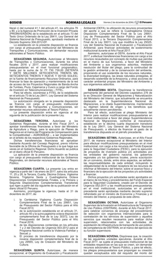 605618 NORMAS LEGALES Viernes 2 de diciembre de 2016 / El Peruano
literal c) del numeral 41.1 del artículo 41, los artículos 76
y 80, y a la Agencia de Promoción de la Inversión Privada
(PROINVERSIÓN) de lo establecido en el artículo 73 del
Texto Único Ordenado de la Ley 28411, Ley General del
Sistema Nacional de Presupuesto, aprobado mediante el
Decreto Supremo 304-2012-EF.
Lo establecido en la presente disposición se financia
con cargo al presupuesto institucional del Ministerio de
Transportes y Comunicaciones, sin demandar recursos
adicionales al Tesoro Público.
SEXAGÉSIMA SEGUNDA. Autorízase al Ministerio
de Transportes y Comunicaciones, durante los años
fiscales 2016 y 2017, para realizar modificaciones
presupuestarias en el nivel funcional programático,
hasta por la suma de S/ 77 730 739,00 (SETENTA
Y SIETE MILLONES SETECIENTOS TREINTA MIL
SETECIENTOS TREINTA Y NUEVE Y 00/100 SOLES),
en la fuente de financiamiento Recursos Ordinarios, para
financiar la fase de operación y mantenimiento de la red
de acceso de los Proyectos Regionales de Banda Ancha
de Tumbes, Piura, Cajamarca y Cusco a cargo del Fondo
de Inversión en Telecomunicaciones – FITEL.
Para tal efecto, exonérese a FITEL de lo establecido
en el artículo 73 de la Ley 28411, Ley General del Sistema
Nacional de Presupuesto.
La autorización otorgada en la presente disposición
se financia con cargo al presupuesto institucional
del Ministerio de Transportes y Comunicaciones, sin
demandar recursos adicionales al Tesoro Público.
La presente disposición entra en vigencia al día
siguiente de la publicación de la presente Ley.
SEXAGÉSIMA TERCERA. Autorízase a los
Gobiernos Regionales, durante el Año Fiscal 2017, a
aprobar transferencias financieras a favor del Ministerio
de Agricultura y Riego, para la ejecución de Planes de
Negocios en el marco del Programa de Compensación para
la Competitividad – AGROIDEAS -, a ser implementados
en el ámbito de los respectivos Gobiernos Regionales.
Dichas transferencias financieras se aprueban
mediante Acuerdo del Consejo Regional, previo informe
favorable de la Oficina de Presupuesto o la que haga sus
veces en el Gobierno Regional. Dicho Acuerdo se publica
en el diario oficial El Peruano.
La aplicación de la presente disposición se financia
con cargo al presupuesto institucional de los Gobiernos
Regionales, sin demandar recursos adicionales al Tesoro
Público.
SEXAGÉSIMA CUARTA. La presente Ley entra en
vigencia a partir del 1 de enero de 2017, salvo los artículos
11, 25 y 28, la Tercera, Cuarta, Décima Octava, Vigésima
Novena, Trigésima Sexta y Cuadragésima Octava
Disposiciones Complementarias Finales, y la Primera y
Segunda Disposiciones Complementarias Transitorias
que rigen a partir del día siguiente de su publicación en el
diario oficial El Peruano.
Asimismo, prorrógase la vigencia, hasta el 31 de
diciembre de 2017, de:
i.	 la Centésima Vigésima Cuarta Disposición
Complementaria Final de la Ley 29951, Ley
de Presupuesto del Sector Público para el Año
Fiscal 2013;
ii.	 de la autorización establecida en el artículo 31,
artículo 40 y la quincuagésima octava disposición
complementaria final de la Ley 30372, Ley de
Presupuesto del Sector Público para el Año
Fiscal 2016;
iii.	 de las disposiciones contenidas en los artículos
1 y 2 del Decreto de Urgencia 003-2012 para el
Programa Nacional contra la Violencia Familiar y
Sexual; y
iv.	 El proceso de transferencia dispuesto por la
novena disposición complementaria final de la
Ley 29565, Ley de Creación del Ministerio de
Cultura.
SEXAGÉSIMA QUINTA. Autorízase, de manera
excepcional, al Organismo de Evaluación y Fiscalización
Ambiental (OEFA), la utilización de recursos provenientes
del aporte a que se refiere la Cuadragésima Octava
Disposición Complementaria Final de la Ley 29951,
Ley de Presupuesto del Sector Público para el Año
Fiscal 2013, y la Tercera Disposición Complementaria
Final de la Ley 30011, Ley que modifica la Ley 29325,
Ley del Sistema Nacional de Evaluación y Fiscalización
Ambiental, para financiar actividades de sostenimiento
institucional durante el Año Fiscal 2017.
Asimismo, autorízase al OEFA, durante el Año Fiscal
2017, a efectuar transferencias financieras con cargo a los
recursos recaudados por concepto de multas que percibe
en el marco de sus funciones, a favor del Ministerio
del Ambiente y sus organismos adscritos, mediante
resolución del titular del pliego, para la continuidad de
la gestión ambiental y de la conservación del ambiente,
propiciando el uso sostenible de los recursos naturales,
la diversidad biológica, las áreas naturales protegidas, el
desarrollo sostenible de la Amazonía, y otras acciones de
carácter ambiental propias del Ministerio del Ambiente y
sus organismos adscritos.
SEXAGÉSIMA SEXTA. Dispónese la transferencia
permanente del personal del Decreto Legislativo 276 de
la ex Dirección General de Migraciones y Naturalización
del Ministerio del Interior, que actualmente se encuentra
destacado en la Superintendencia Nacional de
Migraciones, a la citada Superintendencia, manteniendo
su régimen laboral de origen y los beneficios que
actualmente vienen percibiendo.
Para tal efecto, autorízase al pliego Ministerio del
Interior para realizar modificaciones presupuestarias en
el nivel institucional a favor del pliego Superintendencia
Nacional de Migraciones, conforme al mecanismo
establecido en la décima cuarta disposición transitoria
de la Ley 28411, Ley General del Sistema Nacional
de Presupuesto, a efectos de financiar el gasto de la
transferencia dispuesta en el párrafo precedente.
SEXAGÉSIMA SÉTIMA. Autorízase, en el Año Fiscal
2017, de manera excepcional al Ministerio del Interior
para efectuar modificaciones presupuestarias en el nivel
institucional, con cargo a los recursos del Fondo Especial
para la Seguridad Ciudadana (FESC), para la ejecución
de proyectos de inversión pública y/o actividades por
las entidades del gobierno nacional, los gobiernos
regionales y/o los gobiernos locales, previa suscripción
de un convenio, donde, entre otros aspectos, se señalen
las responsabilidades de cada entidad, incluyendo la
obligatoriedad de la entidad receptora de los recursos de
informar al Ministerio del Interior, sobre el avance físico y
financiero de la ejecución de los proyectos y/o actividades
a financiar.
Dichos proyectos y/o actividades serán aprobados en
el marco de los fines y procedimientos del Fondo Especial
para la Seguridad Ciudadana, creado por el Decreto de
Urgencia 052-2011 y las modificaciones presupuestarias
en el nivel institucional, autorizadas en el párrafo
precedente serán aprobadas mediante decreto supremo
refrendado por el ministro de Economía y Finanzas y el
ministro del Interior, a propuesta de este último.
SEXAGÉSIMA OCTAVA. Autorízase al Organismo
Supervisor de la Inversión en Infraestructura de Transporte
de Uso Público (OSITRAN), durante el Año Fiscal 2017,
para celebrar convenios de encargo del procedimiento
de selección con organismos internacionales para la
contratación de los servicios de supervisión y aquellos
servicios que resulten necesarios para realizar dicha
supervisión, relacionados con las actividades de
explotación de infraestructura de transporte de uso público
de competencia de OSITRAN, en el marco del ejercicio de
su función supervisora.
SEXAGÉSIMA NOVENA. Dispónese que, la creación
de las siguientes unidades ejecutoras, durante el Año
Fiscal 2017, se sujeta al presupuesto institucional de las
entidades respectivas en las que se creen, sin demandar
recursos adicionales al Tesoro Público, y para tal efecto,
los pliegos presupuestarios que propongan su creación
quedan exceptuados sólo del requisito del monto del
 