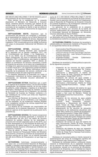 605620 NORMAS LEGALES Viernes 2 de diciembre de 2016 / El Peruano
000 000,00 (DIEZ MILLONES Y 00/100 SOLES) para el
financiamiento de las mencionadas acciones.
Para efectos de lo establecido en la presente
disposición, el Ministerio de Desarrollo e Inclusión
Social, mediante Decreto Supremo que deberá de ser
emitido hasta el 30 de enero del 2017, aprobará la lista
priorizada de las capitales de distrito a que se refiere el
primer párrafo, así como los mecanismos de seguimiento
respectivos.
SEPTUAGÉSIMA SEXTA. Dispónese que la
incorporación del personal civil nombrado y contratado,
de la especialidad de músicos de la Policía Nacional del
Perú, en el grado de suboficial de tercera, dispuesta por
la Sexta Disposición Complementaria Final del Decreto
Legislativo 1149, incorporada por la Ley 30488, se financia
con cargo al presupuesto institucional del Ministerio del
Interior.
SEPTUAGÉSIMA SÉTIMA. Autorízase a los
organismos del Sistema Electoral para exonerarse
de lo dispuesto por el Decreto Legislativo 1017, Ley
de Contrataciones del Estado, y su Reglamento, o
por la Ley 30225, Ley de Contrataciones del Estado,
según corresponda, así como la aplicación del Decreto
Legislativo 1057 y modificatorias, que regulan el régimen
especial del Decreto Legislativo 1057, a efectos de
realizar la contratación de servicios necesarios a través
de locación de servicios, en el marco de lo establecido en
el Código Civil, para los procesos electorales a realizarse
en el Año Fiscal 2017. Los organismos quedan facultados
a brindar a los locadores talleres informativos para el
desarrollo de la prestación del servicio, conforme a las
necesidades propias de cada organismo electoral.
La presente disposición es financiada con cargo al
Presupuesto institucional de dichos organismos, según
corresponda, sin demandar recursos adicionales al
Tesoro Público.
SEPTUAGÉSIMA OCTAVA. Dispónese que, a partir
de la vigencia de la presente norma, y en los años fiscales
subsiguientes, las entidades públicas, de los tres niveles
de gobierno, están obligadas a registrar en el Aplicativo
Informático “Rendición de Cuentas de Titulares” a cargo
de la Contraloría General de la República, los Informes
de Rendición de Cuentas de Titulares, conforme a lo
que establezcan las normas que emita ese Organismo
Superior de Control.
Los Informes de Rendición de Cuentas de Titulares
deben formar parte de los contenidos a ser expuestos
por las entidades, en las Audiencias Públicas dirigidas
a los ciudadanos conforme las normas específicas que
generen dicha obligación.
Los titulares de las entidades son responsables del
cumplimiento de la presente disposición, la misma que
entra en vigencia al día siguiente de la publicación de la
presente Ley.
SEPTUAGÉSIMA NOVENA. De manera excepcional
el Pliego 028 se encuentra autorizado a incorporar en
su presupuesto del año 2017 los saldos de recursos
ordinarios de partidas distintas de las destinadas a
proyectos de inversión asignados para el año 2016 y que
no sean devengados al 31 de diciembre de dicho año. La
incorporación se realiza hasta el 31 de marzo de 2017,
mediante Decreto Supremo refrendado por el Ministro de
Economía y Finanzas.
Para tal efecto, el Pliego 028 deberá remitir a la
Dirección General de Presupuesto Público del Ministerio
de Economía y Finanzas su solicitud de incorporación de
recursos suscrita por su titular, con el informe favorable
del Jefe de la Oficina de Presupuesto o el que haga sus
veces.
OCTOGÉSIMA. Autorízase, excepcionalmente y
por única vez, a la Universidad Nacional de Moquegua
(UNAM), a transferir financieramente hasta la suma de S/
3 000 000,00 (TRES MILLONES Y 00/100 SOLES) a la
Universidad de Cambridge-Reino Unido, para la ejecución
del Convenio de Colaboración de Investigación celebrado
con la Universidad Nacional de Moquegua y; hasta la
suma de S/ 3 000 000,00 (TRES MILLONES Y 00/100
SOLES), a la Universidad de Las Palmas de Gran Canaria-
España, para la ejecución del Convenio de Colaboración
para el Desarrollo de Programas de Actuación Conjunta
de Carácter Académico y de Investigación celebrado con
la Universidad Nacional de Moquegua.
La aplicación de lo establecido en la presente
disposición se financia con recursos de la fuente de
recursos determinados del presupuesto institucional de
la Universidad Nacional de Moquegua, sin demandar
recursos adicionales al Tesoro Público.
Los recursos públicos, bajo responsabilidad, deben
ser destinados solo a los fines para los cuales se autorizó
su transferencia conforme a la presente disposición.
OCTOGÉSIMA PRIMERA. Declárase de necesidad y
utilidad pública la intervención mediante el Proyecto Perú
II, los siguientes tramos de las carreteras:
-	Huancavelica-Yauli-Paucara-Lircay-Licapa.
-	Paucara-Andabamba-Anco-Tucuccasa.
-	Castrovirreyna-Cocas-Pauranga-Capillas-
Huachos-Joyo-San Juan-Tantara-Chupamarca-
Aurahua-Tipicocha.
-	Angaraes-Huayllay Grande- Callanmarca-
Huancahuanca-Congaya.
Declárese de necesidad y utilidad pública la ejecución
de los siguientes proyectos:
-	 Instalación de los servicios de agua potable
y desagüe en las comunidades de Cuticsa,
Puyhuan, Anta, Buenavista, Chupacc-
Casacancha y Mesaccocha el Distrito de
Santo Tomás de Pata, Provincia de Angaraes-
Huancavelica, Código SNIP 197774.
-	 Instalación del servicio de agua potable y
saneamiento rural en las localidades de Hatun
Huayco, Huarmicocha, Jatun Sihuis, Potrero,
Ranraccatus y Barrospampa, Distrito de Tintay
Puncu-Tayacaja-Huancavelica, Código SNIP
315706.
-	 Mejoramiento y ampliación del sistema de agua
potable e instalación del sistema de saneamiento
en las comunidades de Lindapampa, Ccochapata,
Rupacc y San Juan de Mantaro, Distrito de
Andabamba-Acobamba-Huancavelica, Código
SNIP 337977.
-	 Instalación de los servicios de agua potable
y desagüe en las comunidades de Cuticsa,
Puyhuan, Anta, Buenavista, Chupacc-
Casacancha y Mesaccocha del Distrito de
Santo Tomás de Pata, Provincia Angaraes-
Huancavelica, Código SNIP 355431.
-	 Mejoramiento de los servicios de educación
secundaria en las instituciones educativas Julio
César Tello y Santa Cruz, Distrito de Huaribamba-
Tayacaja-Huancavelica, Código SNIP 329553.
-	 Mejoramiento del servicio educativo del Colegio
Federico Froebel del Centro Poblado de Cuticsa
en el Distrito de Santo Tomás de Pata-Angaraes-
Huancavelica, Código SNIP 355720.
-	 Instalación del servicio de agua del sistema de
riego Accomachay, Distrito de Arma, Provincia
de Castrovirreyna-Huancavelica, Código SNIP
246770.
-	 Instalación del sistema de riego por aspersión
en el Centro Poblado de Cochabamba Grande,
Distrito de Tintay Puncu-Tayacaja-Huancavelica,
Código SNIP 211678.
Declárase de necesidad pública e interés nacional la
implementación del centro de investigación científica del
Proyecto Especial Lago Titicaca de la Región Puno.
Declárase de necesidad pública y preferente interés
nacional el fortalecimiento de la capacidad resolutiva
de los servicios de salud del Hospital Santiago Apóstol
de Utcubamba, ubicado en la provincia de Utcubamba,
departamento de Amazonas, con la finalidad de mejorar
los servicios de salud que beneficien a la población de la
región Amazonas.
 