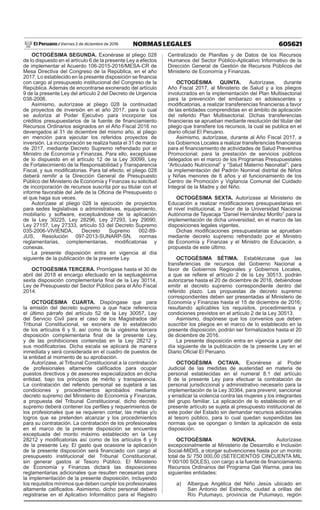 605621NORMAS LEGALESViernes 2 de diciembre de 2016El Peruano /
OCTOGÉSIMA SEGUNDA. Exonérase al pliego 028
de lo dispuesto en el artículo 6 de la presente Ley a efectos
de implementar el Acuerdo 106-2015-2016/MESA-CR de
Mesa Directiva del Congreso de la República, en el año
2017. Lo establecido en la presente disposición se financia
con cargo al presupuesto institucional del Congreso de la
República. Además de encontrarse exonerado del artículo
9 de la presente Ley del artículo 2 del Decreto de Urgencia
038-2006.
Asimismo, autorízase al pliego 028 la continuidad
de proyectos de inversión en el año 2017, para lo cual
se autoriza al Poder Ejecutivo para incorporar los
créditos presupuestarios de la fuente de financiamiento
Recursos Ordinarios asignados en el Año Fiscal 2016 no
devengados al 31 de diciembre del mismo año, al pliego
en mención para ejecutar los referidos proyectos de
inversión. La incorporación se realiza hasta el 31 de marzo
de 2017, mediante Decreto Supremo refrendado por el
Ministro de Economía y Finanzas. Para ello, exceptúase
de lo dispuesto en el artículo 12 de la Ley 30099, Ley
de Fortalecimiento de la Responsabilidad y Transparencia
Fiscal, y sus modificatorias. Para tal efecto, el pliego 028
deberá remitir a la Dirección General de Presupuesto
Público del Ministerio de Economía y Finanzas su solicitud
de incorporación de recursos suscrita por su titular con el
informe favorable del Jefe de la Oficina de Presupuesto o
el que haga sus veces.
Autorízase al pliego 028 la ejecución de proyectos
para sedes legislativas o administrativas, equipamiento,
mobiliario y software, exceptuándose de la aplicación
de la Ley 30225, Ley 28296, Ley 27293, Ley 29090,
Ley 27157, Ley 27333, artículo 53 del Decreto Supremo
035-2006-VIVIENDA, Decreto Supremo 002-89-
JUS, Resolución 097-2013-SUNARP-SN, normas
reglamentarias, complementarias, modificatorias y
conexas.
La presente disposición entra en vigencia al día
siguiente de la publicación de la presente Ley.
OCTOGÉSIMA TERCERA. Prorrógase hasta el 30 de
abril del 2018 el encargo efectuado en la septuagésima
sexta disposición complementaria final de la Ley 30114,
Ley de Presupuesto del Sector Público para el Año Fiscal
2014.
OCTOGÉSIMA CUARTA. Dispóngase que para
la emisión del decreto supremo a que hace referencia
el último párrafo del artículo 52 de la Ley 30057, Ley
del Servicio Civil para el caso de los Magistrados del
Tribunal Constitucional, se exonera de lo establecido
de los artículos 6 y 9, así como de la vigésima tercera
disposición complementaria final de la presente Ley,
y de las prohibiciones contenidas en la Ley 28212 y
sus modificatorias. Dicha escala se aplicará de manera
inmediata y será considerada en el cuadro de puestos de
la entidad al momento de su aprobación.
Autorízase, al Tribunal Constitucional a la contratación
de profesionales altamente calificados para ocupar
puestos directivos y de asesores especializados en dicha
entidad, bajo los principios de mérito y transparencia.
La contratación del referido personal se sujetará a las
condiciones y procedimientos aprobados mediante
decreto supremo del Ministerio de Economía y Finanzas,
a propuesta del Tribunal Constitucional, dicho decreto
supremo deberá contener los perfiles y requerimientos de
los profesionales que se requieren contar, las metas y/o
logros que se pretenden alcanzar y los procedimientos
para su contratación. La contratación de los profesionales
en el marco de la presente disposición se encuentra
exceptuada del monto máximo establecido en la Ley
28212 y modificatorias así como de los artículos 6 y 9
de la presente Ley. El gasto que ocasione la aplicación
de la presente disposición será financiado con cargo al
presupuesto institucional del Tribunal Constitucional,
sin generar gastos al Tesoro Público. El Ministerio
de Economía y Finanzas dictará las disposiciones
reglamentarias adicionales que resulten necesarias para
la implementación de la presente disposición, incluyendo
los requisitos mínimos que deben cumplir los profesionales
altamente calificados. Asimismo, dicho personal deberá
registrarse en el Aplicativo Informático para el Registro
Centralizado de Planillas y de Datos de los Recursos
Humanos del Sector Público-Aplicativo Informativo de la
Dirección General de Gestión de Recursos Públicos del
Ministerio de Economía y Finanzas.
OCTOGÉSIMA QUINTA. Autorízase, durante
Año Fiscal 2017, al Ministerio de Salud y a los pliegos
involucrados en la implementación del Plan Multisectorial
para la prevención del embarazo en adolescentes y
modificatorias, a realizar transferencias financieras a favor
de las entidades comprendidas en el ámbito de aplicación
del referido Plan Multisectorial. Dichas transferencias
financieras se aprueban mediante resolución del titular del
pliego que transfiere los recursos, la cual se publica en el
diario oficial El Peruano.
Asimismo, autorízase, durante al Año Fiscal 2017, a
los Gobiernos Locales a realizar transferencias financieras
para el financiamiento de actividades de Salud Preventiva
Promocional; para la prestación de servicios públicos
delegados en el marco de los Programas Presupuestales
“Articulado Nutricional” y “Salud Materno Neonatal”; para
la implementación del Padrón Nominal distrital de Niños
y Niñas menores de 6 años y el funcionamiento de los
Centro de Promoción y Vigilancia Comunal del Cuidado
Integral de la Madre y del Niño.
OCTOGÉSIMA SEXTA. Autorízase al Ministerio de
Educación a realizar modificaciones presupuestarias en
el nivel institucional, a favor de la Universidad Nacional
Autónoma de Tayacaja “Daniel Hernández Morillo” para la
implementación de dicha universidad, en el marco de las
disposiciones legales vigentes.
Dichas modificaciones presupuestarias se aprueban
mediante decreto supremo refrendado por el Ministro
de Economía y Finanzas y el Ministro de Educación, a
propuesta de este último.
OCTOGÉSIMA SÉTIMA. Establézcase que las
transferencias de recursos del Gobierno Nacional a
favor de Gobiernos Regionales y Gobiernos Locales,
a que se refiere el artículo 2 de la Ley 30513, podrán
autorizarse hasta el 20 de diciembre de 2016, debiéndose
emitir el decreto supremo correspondiente dentro del
referido plazo. Las propuestas de decreto supremo
correspondientes deben ser presentadas al Ministerio de
Economía y Finanzas hasta el 15 de diciembre de 2016;
resultando aplicables los requisitos, procedimientos y
condiciones previstos en el artículo 2 de la Ley 30513.
Asimismo, dispónese que los convenios que deben
suscribir los pliegos en el marco de lo establecido en la
presente disposición, podrán ser formalizados hasta el 20
de diciembre de 2016.
La presente disposición entra en vigencia a partir del
día siguiente de la publicación de la presente Ley en el
Diario Oficial El Peruano.
OCTOGÉSIMA OCTAVA. Exonérese al Poder
Judicial de las medidas de austeridad en materia de
personal establecidas en el numeral 8.1 del artículo
8 de la presente Ley para efectuar la contratación de
personal jurisdiccional y administrativo necesario para la
implementación de la Ley 30364, para prevenir, sancionar
y erradicar la violencia contra las mujeres y los integrantes
del grupo familiar. La aplicación de lo establecido en el
presente artículo se sujeta al presupuesto institucional de
este poder del Estado sin demandar recursos adicionales
al tesoro público, para lo cual quedan suspendidas las
normas que se opongan o limiten la aplicación de esta
disposición.
OCTOGÉSIMA NOVENA. Autorízase
excepcionalmente al Ministerio de Desarrollo e Inclusión
Social-MIDIS, a otorgar subvenciones hasta por un monto
total de S/ 750 000,00 (SETECIENTOS CINCUENTA MIL
Y 00/100 SOLES), con cargo a la fuente de financiamiento
Recursos Ordinarios del Programa Qali Warma, para las
siguientes entidades:
a)	 Albergue Angélica del Niño Jesús ubicado en
San Antonio del Estrecho, ciudad a orillas del
Río Putumayo, provincia de Putumayo, región
 