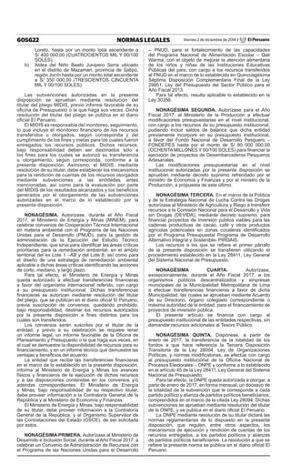 605622 NORMAS LEGALES Viernes 2 de diciembre de 2016 / El Peruano
Loreto, hasta por un monto total ascendente a
S/ 400 000,00 (CUATROCIENTOS MIL Y 00/100
SOLES).
b)	 Aldea del Niño Beato Junipero Serra ubicado
en el distrito de Mazamari, provincia de Satipo,
región Junín hasta por un monto total ascendente
a S/ 350 000,00 (TRESCIENTOS CINCUENTA
MIL Y 00/100 SOLES).
Las subvenciones autorizadas en la presente
disposición se aprueban mediante resolución del
titular del pliego MIDIS, previo informe favorable de su
oficina de Presupuesto o la que haga sus veces. Dicha
resolución del titular del pliego se publica en el diario
oficial El Peruano.
El MIDIS es responsable del monitoreo, seguimiento,
lo que incluye el monitoreo financiero de los recursos
transferidos u otorgados, según corresponda y del
cumplimiento de los fines y metas para los cuales fueron
entregados los recursos públicos. Dichos recursos,
bajo responsabilidad deben ser destinados solo a
los fines para los cuales se autorizó su transferencia
u otorgamiento, según corresponda, conforme a la
presente disposición. Asimismo, el MIDIS, mediante
resolución de su titular, debe establecer los mecanismos
para la rendición de cuentas de los recursos otorgados
mediante subvenciones a las entidades antes
mencionadas, así como para la evaluación por parte
del MIDIS de los resultados alcanzados y los beneficios
generados por el otorgamiento de las subvenciones
autorizadas en el marco de lo establecido por la
presente disposición.
NONAGÉSIMA. Autorízase, durante el Año Fiscal
2017, al Ministerio de Energía y Minas (MINEM), para
celebrar convenios de Cooperación Técnica Internacional
en materia ambiental con el Programa de las Naciones
Unidas para el Desarrollo (PNUD), para la gestión de
administración de la Ejecución del Estudio Técnico
Independiente, que sirve para identificar las áreas críticas
prioritarias para la remediación ambiental; en el ámbito
territorial del ex Lote 1 –AB y del Lote 8; así como para
el diseño de una estrategia de remediación ambiental
aplicable a dichas áreas críticas identificando las acciones
de corto, mediano, y largo plazo.
Para tal efecto, el Ministerio de Energía y Minas
queda autorizado a efectuar transferencias financieras
a favor del organismo internacional referido, con cargo
a su presupuesto institucional. Dichas transferencias
financieras se autorizan mediante resolución del titular
del pliego, que se publican en el diario oficial El Peruano,
previa suscripción de convenios, quedando prohibido,
bajo responsabilidad, destinar los recursos autorizados
por la presente disposición a fines distintos para los
cuales son transferidos.
Los convenios serán suscritos por el titular de la
entidad, y previo a su celebración se requiere tener
un informe legal, un informe favorable de la Oficina de
Planeamiento y Presupuesto o la que haga sus veces, en
el cual se demuestre la disponibilidad de recursos para su
financiamiento, y en un informe técnico que demuestre las
ventajas y beneficios del acuerdo.
La entidad que recibe las transferencias financieras
en el marco de lo establecido en la presente disposición,
informa al Ministerio de Energía y Minas los avances
físicos y financieros de la ejecución de dichos recursos
y a las disposiciones contenidas en los convenios y/o
adendas correspondientes. El Ministerio de Energía
y Minas, bajo responsabilidad de su respectivo titular,
debe proveer información a la Contraloría General de la
República y al Ministerio de Economía y Finanzas.
El Ministerio de Energía y Minas, bajo responsabilidad
de su titular, debe proveer información a la Contraloría
General de la República, y al Organismo Supervisor de
las Contrataciones del Estado (OSCE), de ser solicitada
por estos.
NONAGÉSIMA PRIMERA. Autorízase al Ministerio de
Desarrollo e Inclusión Social, durante al Año Fiscal 2017, a
celebrar un Convenio de Administración de Recursos con
el Programa de las Naciones Unidas para el Desarrollo
– PNUD, para el fortalecimiento de las capacidades
del Programa Nacional de Alimentación Escolar – Qali
Warma, con el objeto de mejorar la atención alimentaria
de los niños y niñas de las Instituciones Educativas
Públicas del país; con cargo a los recursos transferidos
al PNUD en el marco de lo establecido en Quincuagésima
Séptima Disposición Complementaria Final de la Ley
29951, Ley del Presupuesto del Sector Público para el
Año Fiscal 2013.
Para tal efecto, resulta aplicable lo establecido en la
Ley 30356.
NONAGÉSIMA SEGUNDA. Autorízase para el Año
Fiscal 2017, al Ministerio de la Producción a efectuar
modificaciones presupuestarias en el nivel institucional,
con cargo a los recursos de su presupuesto institucional,
pudiendo incluir saldos de balance que dicha entidad
previamente incorpore en su presupuesto institucional,
a favor del Fondo Nacional de Desarrollo Pesquero –
FONDEPES hasta por el monto de S/ 80 000 000,00
(OCHENTA MILLONES Y 00/100 SOLES) para financiar la
ejecución de proyectos de Desembarcaderos Pesqueros
Artesanales.
Las modificaciones presupuestarias en el nivel
institucional autorizadas por la presente disposición se
aprueban mediante decreto supremo refrendado por el
ministro de Economía y Finanzas y por el ministro de la
Producción, a propuesta de este último.
NONAGÉSIMA TERCERA. En el marco de la Política
y de la Estrategia Nacional de Lucha Contra las Drogas
autorízase al Ministerio de Agricultura y Riego a transferir
recursos a la Comisión Nacional para el Desarrollo y Vida
sin Drogas (DEVIDA), mediante decreto supremo, para
financiar proyectos de inversión pública viables para las
cadenas productivas de cacao, café y otros productos
agrícolas potenciales en zonas cocaleras identificados
por el Programa Presupuestal Programa de Desarrollo
Alternativo Integral y Sostenible- PIRDAIS.
Los recursos a los que se refiere el primer párrafo
de la presente disposición se transfieren utilizando el
procedimiento establecido en la Ley 28411, Ley General
del Sistema Nacional de Presupuesto.
NONAGÉSIMA CUARTA. Autorízase,
excepcionalmente, durante el Año Fiscal 2017, a los
organismos públicos descentralizados y empresas
municipales de la Municipalidad Metropolitana de Lima
a efectuar transferencias financieras a favor de dicha
Municipalidad, las cuales se aprueban mediante Acuerdo
de su Directorio, órgano colegiado correspondiente o
máxima autoridad de la entidad, para el financiamiento de
proyectos de inversión pública.
El presente artículo se financia con cargo al
presupuesto institucional de las entidades respectivas, sin
demandar recursos adicionales al Tesoro Público.
NONAGÉSIMA QUINTA. Dispónese, a partir de
enero de 2017, la transferencia de la totalidad de los
fondos a que hace referencia la Tercera Disposición
Transitoria de la Ley 28094, Ley de Organizaciones
Políticas, y normas modificatorias, se efectúe con cargo
al presupuesto institucional de la Oficina Nacional de
Procesos Electorales – ONPE y conforme a lo establecido
en el artículo 45 de la Ley 28411, Ley General del Sistema
Nacional de Presupuesto.
Para tal efecto, la ONPE queda autorizada a otorgar, a
partir de enero de 2017, en forma mensual, un doceavo de
la totalidad de la subvención que le corresponde a cada
partido político y alianza de partidos políticos beneficiarios,
comprendidos en el marco de la citada Ley 28094. Dichas
subvenciones se aprueban mediante resolución del titular
de la ONPE, y se publica en el diario oficial El Peruano.
La ONPE mediante resolución de su titular dictará las
normas reglamentarias de lo dispuesto en la presente
disposición, que regulen, entre otros aspectos, los
mecanismos de ejecución y rendición de cuentas de los
recursos entregados, a los partidos políticos y alianzas
de partidos políticos beneficiarios. La resolución a que se
refiere la presente norma se publica en el diario oficial El
Peruano.
 