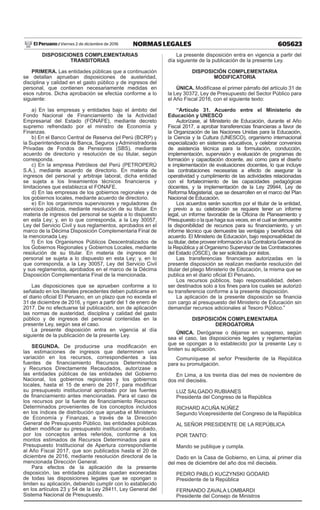 605623NORMAS LEGALESViernes 2 de diciembre de 2016El Peruano /
DISPOSICIONES COMPLEMENTARIAS
TRANSITORIAS
PRIMERA. Las entidades públicas que a continuación
se detallan aprueban disposiciones de austeridad,
disciplina y calidad en el gasto público y de ingresos del
personal, que contienen necesariamente medidas en
esos rubros. Dicha aprobación se efectúa conforme a lo
siguiente:
a) En las empresas y entidades bajo el ámbito del
Fondo Nacional de Financiamiento de la Actividad
Empresarial del Estado (FONAFE), mediante decreto
supremo refrendado por el ministro de Economía y
Finanzas.
b) En el Banco Central de Reserva del Perú (BCRP) y
la Superintendencia de Banca, Seguros y Administradoras
Privadas de Fondos de Pensiones (SBS), mediante
acuerdo de directorio y resolución de su titular, según
corresponda.
c) En la empresa Petróleos del Perú (PETROPERÚ
S.A.), mediante acuerdo de directorio. En materia de
ingresos del personal y arbitraje laboral, dicha entidad
se sujeta a los lineamientos técnicos financieros y
limitaciones que establezca el FONAFE.
d) En las empresas de los gobiernos regionales y de
los gobiernos locales, mediante acuerdo de directorio.
e) En los organismos supervisores y reguladores de
servicios públicos, mediante resolución de su titular. En
materia de ingresos del personal se sujeta a lo dispuesto
en esta Ley; y, en lo que corresponda, a la Ley 30057,
Ley del Servicio Civil y sus reglamentos, aprobados en el
marco de la Décima Disposición Complementaria Final de
la mencionada Ley.
f) En los Organismos Públicos Descentralizados de
los Gobiernos Regionales y Gobiernos Locales, mediante
resolución de su titular. En materia de ingresos del
personal se sujeta a lo dispuesto en esta Ley; y, en lo
que corresponda, a la Ley 30057, Ley del Servicio Civil
y sus reglamentos, aprobados en el marco de la Décima
Disposición Complementaria Final de la mencionada.
Las disposiciones que se aprueben conforme a lo
señalado en los literales precedentes deben publicarse en
el diario oficial El Peruano, en un plazo que no exceda el
31 de diciembre de 2016, y rigen a partir del 1 de enero de
2017. De no efectuarse tal publicación, son de aplicación
las normas de austeridad, disciplina y calidad del gasto
público y de ingresos del personal contenidas en la
presente Ley, según sea el caso.
La presente disposición entra en vigencia al día
siguiente de la publicación de la presente Ley.
SEGUNDA. De producirse una modificación en
las estimaciones de ingresos que determinen una
variación en los recursos, correspondientes a las
fuentes de financiamiento Recursos Determinados
y Recursos Directamente Recaudados, autorízase a
las entidades públicas de las entidades del Gobierno
Nacional, los gobiernos regionales y los gobiernos
locales, hasta el 15 de enero de 2017, para modificar
su presupuesto institucional aprobado por las fuentes
de financiamiento antes mencionadas. Para el caso de
los recursos por la fuente de financiamiento Recursos
Determinados provenientes de los conceptos incluidos
en los índices de distribución que aprueba el Ministerio
de Economía y Finanzas, a través de la Dirección
General de Presupuesto Público, las entidades públicas
deben modificar su presupuesto institucional aprobado,
por los conceptos antes referidos, conforme a los
montos estimados de Recursos Determinados para el
Presupuesto Institucional de Apertura correspondiente
al Año Fiscal 2017, que son publicados hasta el 20 de
diciembre de 2016, mediante resolución directoral de la
mencionada Dirección General.
Para efectos de la aplicación de la presente
disposición, las entidades públicas quedan exoneradas
de todas las disposiciones legales que se opongan o
limiten su aplicación, debiendo cumplir con lo establecido
en los artículos 23 y 54 de la Ley 28411, Ley General del
Sistema Nacional de Presupuesto.
La presente disposición entra en vigencia a partir del
día siguiente de la publicación de la presente Ley.
DISPOSICIÓN COMPLEMENTARIA
MODIFICATORIA
ÚNICA. Modifícase el primer párrafo del artículo 31 de
la Ley 30372, Ley de Presupuesto del Sector Público para
el Año Fiscal 2016, con el siguiente texto:
“Artículo 31. Acuerdo entre el Ministerio de
Educación y UNESCO
Autorízase, al Ministerio de Educación, durante el Año
Fiscal 2017, a aprobar transferencias financieras a favor de
la Organización de las Naciones Unidas para la Educación,
la Ciencia y la Cultura (UNESCO), organismo internacional
especializado en sistemas educativos, y celebrar convenios
de asistencia técnica para la formulación, conducción,
implementación, supervisión y evaluación de programas de
formación y capacitación docente, así como para el diseño
e implementación de evaluaciones docentes, lo que incluye
las contrataciones necesarias a efecto de asegurar la
operatividad y cumplimiento de las actividades relacionadas
con el fortalecimiento de las capacidades pedagógicas
docentes, y la implementación de la Ley 29944, Ley de
Reforma Magisterial, que se desarrollen en el marco del Plan
Nacional de Educación.
Los acuerdos serán suscritos por el titular de la entidad,
y previo a su celebración se requiere tener un informe
legal, un informe favorable de la Oficina de Planeamiento y
Presupuesto o la que haga sus veces, en el cual se demuestre
la disponibilidad de recursos para su financiamiento, y un
informe técnico que demuestre las ventajas y beneficios del
acuerdo. El Ministerio de Educación, bajo responsabilidad de
su titular, debe proveer información a la Contraloría General de
la República y al Organismo Supervisor de las Contrataciones
del Estado (OSCE), de ser solicitada por éstos.
Las transferencias financieras autorizadas en la
presente disposición se realizan mediante resolución del
titular del pliego Ministerio de Educación, la misma que se
publica en el diario oficial El Peruano.
Los recursos públicos, bajo responsabilidad, deben
ser destinados solo a los fines para los cuales se autorizó
su transferencia conforme a la presente disposición.
La aplicación de la presente disposición se financia
con cargo al presupuesto del Ministerio de Educación sin
demandar recursos adicionales al Tesoro Público.”
DISPOSICIÓN COMPLEMENTARIA
DEROGATORIA
ÚNICA. Deróganse o déjanse en suspenso, según
sea el caso, las disposiciones legales y reglamentarias
que se opongan a lo establecido por la presente Ley o
limiten su aplicación.
Comuníquese al señor Presidente de la República
para su promulgación.
En Lima, a los treinta días del mes de noviembre de
dos mil dieciséis.
LUZ SALGADO RUBIANES
Presidenta del Congreso de la República
RICHARD ACUÑA NÚÑEZ
Segundo Vicepresidente del Congreso de la República
AL SEÑOR PRESIDENTE DE LA REPÚBLICA
POR TANTO:
Mando se publique y cumpla.
Dado en la Casa de Gobierno, en Lima, al primer día
del mes de diciembre del año dos mil dieciséis.
PEDRO PABLO KUCZYNSKI GODARD
Presidente de la República
FERNANDO ZAVALA LOMBARDI
Presidente del Consejo de Ministros
 