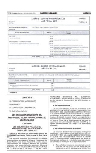 605635NORMAS LEGALESViernes 2 de diciembre de 2016El Peruano /
1459891-1
LEY Nº 30519
EL PRESIDENTE DE LA REPÚBLICA
POR CUANTO:
EL CONGRESO DE LA REPÚBLICA;
Ha dado la Ley siguiente:
LEY DE EQUILIBRIO FINANCIERO DEL
PRESUPUESTO DEL SECTOR PÚBLICO PARA EL
AÑO FISCAL 2017
CAPÍTULO I
LOS RECURSOS QUE FINANCIAN EL
PRESUPUESTO DEL SECTOR PÚBLICO
PARA EL AÑO FISCAL 2017
Artículo 1. Recursos que financian los gastos del
Presupuesto del Sector Público para el Año Fiscal
2017
Los recursos estimados que financian los créditos
presupuestarios aprobados en la Ley de Presupuesto del
Sector Público para el Año Fiscal 2017 para los pliegos
presupuestarios del Gobierno Nacional, los gobiernos
regionales y los gobiernos locales ascienden a la suma
de S/ 142 471 518 545,00 (CIENTO CUARENTA Y DOS
MIL CUATROCIENTOS SETENTA Y UN MILLONES
QUINIENTOS DIECIOCHO MIL QUINIENTOS
CUARENTA Y CINCO Y 00/100 SOLES), y se establecen
por las fuentes de financiamiento que a continuación se
detallan:
a) Recursos ordinarios
Los recursos ordinarios, hasta por el monto de S/ 92
492 299 507,00 (NOVENTAYDOS MILCUATROCIENTOS
NOVENTA Y DOS MILLONES DOSCIENTOS NOVENTA
Y NUEVE MIL QUINIENTOS SIETE Y 00/100 SOLES) que
comprenden la recaudación de los ingresos corrientes e
ingresos de capital, deducida la suma correspondiente a
la comisión por recaudación. Dicha comisión constituye
un recurso propio de la Superintendencia Nacional de
Aduanas y de Administración Tributaria (SUNAT) y se
debita automáticamente con cargo a la recaudación
efectuada.
b) Recursos directamente recaudados
Los recursos directamente recaudados, hasta por el
montodeS/11982279809,00(ONCEMILNOVECIENTOS
OCHENTA Y DOS MILLONES DOSCIENTOS SETENTA
Y NUEVE MIL OCHOCIENTOS NUEVE Y 00/100
SOLES), que comprenden, principalmente, las rentas de
la propiedad, las tasas, la venta de bienes y la prestación
de servicios, se distribuyen de la siguiente manera:
i)	 ParaelGobiernoNacional,asciendenalasumade
S/ 8 668 700 628,00 (OCHO MIL SEISCIENTOS
SESENTA Y OCHO MILLONES SETECIENTOS
 