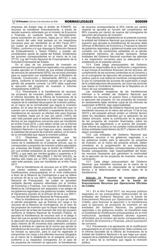 605599NORMAS LEGALESViernes 2 de diciembre de 2016El Peruano /
empresas del Estado bajo el ámbito de FONAFE, los
recursos se transfieren financieramente, a través de
decreto supremo refrendado por el ministro de Economía
y Finanzas, en cualquier fuente de financiamiento,
previa suscripción de convenio, hasta por el 100% (cien
por ciento) del valor total pactado en los respectivos
convenios para ser transferido en el Año Fiscal 2017,
los cuales se administran en las cuentas del Tesoro
Público, conforme a lo que disponga la Dirección General
de Endeudamiento y Tesoro Público, y pueden ser
considerados aporte de capital del Estado, emitiéndose
las acciones correspondientes en el marco de la Ley
27170, Ley del Fondo Nacional de Financiamiento de la
Actividad Empresarial del Estado.
En el caso de los proyectos de inversión en
saneamiento que los gobiernos regionales o los gobiernos
locales ejecuten en el ámbito de una entidad prestadora
de servicios de saneamiento (EPS), los recursos previstos
para su supervisión son transferidos por el Ministerio de
Vivienda, Construcción y Saneamiento (MVCS) a esta
última, conforme al mecanismo previsto en el segundo
párrafo del presente numeral. La EPS debe supervisar
la ejecución del proyecto de inversión e informar
trimestralmente al MVCS.
13.2. Previamente a la transferencia de recursos,
los proyectos de inversión pública deben contar con
el informe favorable de la Oficina de Inversiones de la
entidad del Gobierno Nacional o la que haga sus veces,
respecto de la viabilidad del proyecto de inversión pública,
en el marco de la normatividad que regula la inversión
pública. En el caso de los proyectos de inversión que no
cuenten con el estudio definitivo o expediente técnico, la
transferencia de recursos se efectúa sólo para financiar
esta finalidad, hasta por el cien por ciento (100%) del
valor total pactado para el estudio definitivo o expediente
técnico en los respectivos convenios para ser transferido
en el Año Fiscal 2016, y sólo deben contar con el informe
favorable de la Oficina de Inversiones de la entidad del
Gobierno Nacional o la que haga sus veces, respecto de
la viabilidad del proyecto de inversión pública, en el marco
de la normatividad que regula la inversión pública.
13.3. Dispónese, adicionalmente, que las
transferencias de recursos que se aprueben en el
marco de lo establecido en el presente artículo, que no
correspondan a proyectos de inversión pública ejecutados
por empresas del Estado bajo el ámbito de FONAFE o
por una entidad prestadora de servicios de saneamiento
(EPS), y que sean por montos iguales o superiores a S/
3 000 000,00 (TRES MILLONES Y 00/100 SOLES), se
efectúa sólo hasta por un 80% (ochenta por ciento) del
valor total pactado, para ser transferido en el Año Fiscal
2017.
Para la transferencia de recursos por el 20% (veinte
por ciento) restante, autorízase la aprobación de
modificaciones presupuestarias en el nivel institucional
a favor de la Reserva de Contingencia a que se refiere
el artículo 44 de la Ley 28411, Ley General del Sistema
Nacional de Presupuesto, las cuales se aprueban
mediante decreto supremo refrendado por el ministro
de Economía y Finanzas. Los recursos transferidos a la
Reserva de Contingencia son asignados a los pliegos de
los gobiernos regionales y los gobiernos locales, mediante
el mecanismo previsto en el artículo 45 de la Ley 28411,
Ley General del Sistema Nacional de Presupuesto.
Para la transferencia de recursos a la que se refiere
el párrafo precedente, que se financia con cargo a los
recursos de la Reserva de Contingencia, en el caso de
los proyectos de inversión que no hayan iniciado la etapa
de Ejecución de la fase de Inversión del ciclo del proyecto
conforme al Sistema Nacional de Inversión Pública, se
aprueba la transferencia de recursos solo si el pliego a
favor del cual se aprobó la transferencia de recursos para
la ejecución de proyectos de inversión, demuestre, en un
plazo máximo de 90 (noventa) días calendario contados
desde la entrada en vigencia de la norma que aprobó la
transferencia de recursos, que dicho proyecto de inversión
ha iniciado su ejecución, para lo cual ha registrado el
compromiso con cargo a los referidos recursos otorgados
en el marco de lo establecido en el presente artículo y
conforme a su respectivo cronograma. En el caso de
los proyectos de inversión en ejecución, la transferencia
de recursos correspondiente al 20% (veinte por ciento)
restante se aprueba en función del cumplimiento del
90% (noventa por ciento) de avance del cronograma de
ejecución del proyecto de inversión.
Para efectos de lo establecido en el presente numeral,
la entidad del Gobierno Nacional que propone el decreto
supremo que aprueba la transferencia de recursos debe
informar al Ministerio de Economía y Finanzas la relación
de gobiernos regionales y gobiernos locales que hubieran
cumplido con las condiciones señaladas en el párrafo
precedente. Asimismo, de resultar necesario, dichas
entidades del Gobierno Nacional suscriben las adendas
a los respectivos convenios para su adecuación a lo
establecido en el presente artículo.
13.4. Cada pliego presupuestario del Gobierno
Nacional es responsable de la verificación y seguimiento,
lo que incluye el monitoreo financiero de los recursos, del
cumplimiento de las acciones contenidas en el convenio y
en el cronograma de ejecución del proyecto de inversión
pública, para lo cual realiza el monitoreo correspondiente,
lo que no comprende las acciones de supervisión a cargo
de la unidad ejecutora del proyecto, así como las acciones
que realiza la Contraloría General de la República en el
marco de sus competencias.
Las entidades receptoras de las transferencias
informan a la entidad del Gobierno Nacional que
transfiere los recursos el avance físico y financiero de
la ejecución del proyecto. En los proyectos de inversión
en saneamiento debe remitirse copia de los informes de
supervisión al MVCS, bajo responsabilidad.
13.5. Las entidades del Gobierno Nacional que hayan
transferido recursos en el marco del artículo 13 de la Ley
30372 y del presente artículo emiten un informe técnico
sobre los resultados obtenidos por la aplicación de los
citados artículos, sobre la contribución en la ejecución
de los proyectos de inversión financiados, sobre los
resultados del seguimiento y el avance del proyecto.
Este informe se publica en los portales institucionales de
dichas entidades hasta febrero de 2017 y febrero de 2018,
según corresponda.
13.6. Las entidades del Gobierno Nacional que
transfieren recursos a los gobiernos regionales o a
los gobiernos locales para la ejecución de proyectos
de inversión, en el marco del presente artículo, deben
considerar en la programación de sus respectivos
presupuestos institucionales, correspondientes a los años
fiscales subsiguientes, bajo responsabilidad del titular,
los recursos necesarios que garanticen la continuidad
de la ejecución de los proyectos de inversión, hasta su
culminación.
13.7. Cada pliego presupuestario del Gobierno
Nacional, que transfiere recursos en el marco de la
presente disposición, es responsable de la viabilidad
técnica y la determinación del monto objeto de la
transferencia.
Artículo 14. Proyectos de inversión pública
financiados con recursos de la fuente de
financiamiento Recursos por Operaciones Oficiales
de Crédito
14.1. En el Año Fiscal 2017, los recursos públicos
asignados en los presupuestos institucionales de las
entidades del Gobierno Nacional, por la fuente de
financiamiento Recursos por Operaciones Oficiales de
Crédito, para financiar la ejecución o la transferencia
para la ejecución de proyectos de inversión en las
entidades del Gobierno Nacional, los gobiernos
regionales o los gobiernos locales, se transfieren bajo
la modalidad de modificación presupuestaria en el nivel
institucional, aprobada mediante decreto supremo
refrendado por el ministro del sector correspondiente y
el ministro de Economía y Finanzas, previa suscripción
de convenio.
14.2. Previamente a la aprobación de la modificación
presupuestaria en el nivel institucional, debe contarse con
el informe favorable de la Oficina de Inversiones de la
entidad del Gobierno Nacional o la que haga sus veces,
respecto de la viabilidad del proyecto de inversión pública,
en el marco de la normativa que regula la inversión
pública.
 