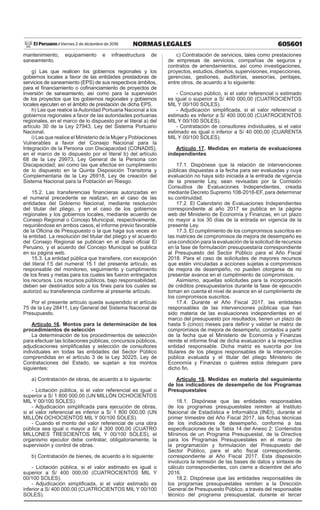605601NORMAS LEGALESViernes 2 de diciembre de 2016El Peruano /
mantenimiento, equipamiento e infraestructura de
saneamiento.
g) Las que realicen los gobiernos regionales y los
gobiernos locales a favor de las entidades prestadoras de
servicios de saneamiento (EPS) de sus respectivos ámbitos,
para el financiamiento o cofinanciamiento de proyectos de
inversión de saneamiento, así como para la supervisión
de los proyectos que los gobiernos regionales y gobiernos
locales ejecuten en el ámbito de prestación de dicha EPS.
h) Las que realice la Autoridad Portuaria Nacional a los
gobiernos regionales a favor de las autoridades portuarias
regionales, en el marco de lo dispuesto por el literal a) del
artículo 30 de la Ley 27943, Ley del Sistema Portuario
Nacional.
i) Las que realice el Ministerio de la Mujer y Poblaciones
Vulnerables a favor del Consejo Nacional para la
Integración de la Persona con Discapacidad (CONADIS),
en el marco de lo dispuesto por el literal b) del artículo
68 de la Ley 29973, Ley General de la Persona con
Discapacidad; así como las que efectúe en cumplimiento
de lo dispuesto en la Quinta Disposición Transitoria y
Complementaria de la Ley 26918, Ley de creación del
Sistema Nacional para la Población en Riesgo.
15.2. Las transferencias financieras autorizadas en
el numeral precedente se realizan, en el caso de las
entidades del Gobierno Nacional, mediante resolución
del titular del pliego, y en el caso de los gobiernos
regionales y los gobiernos locales, mediante acuerdo de
Consejo Regional o Concejo Municipal, respectivamente,
requiriéndose en ambos casos, el informe previo favorable
de la Oficina de Presupuesto o la que haga sus veces en
la entidad. La resolución del titular del pliego y el acuerdo
del Consejo Regional se publican en el diario oficial El
Peruano, y el acuerdo del Concejo Municipal se publica
en su página web.
15.3. La entidad pública que transfiere, con excepción
del literal f.5 del numeral 15.1 del presente artículo, es
responsable del monitoreo, seguimiento y cumplimiento
de los fines y metas para los cuales les fueron entregados
los recursos. Los recursos públicos, bajo responsabilidad,
deben ser destinados solo a los fines para los cuales se
autorizó su transferencia conforme al presente artículo.
Por el presente artículo queda suspendido el artículo
75 de la Ley 28411, Ley General del Sistema Nacional de
Presupuesto.
Artículo 16. Montos para la determinación de los
procedimientos de selección
La determinación de los procedimientos de selección
para efectuar las licitaciones públicas, concursos públicos,
adjudicaciones simplificadas y selección de consultores
individuales en todas las entidades del Sector Público
comprendidas en el artículo 3 de la Ley 30225, Ley de
Contrataciones del Estado, se sujetan a los montos
siguientes:
a) Contratación de obras, de acuerdo a lo siguiente:
- Licitación pública, si el valor referencial es igual o
superior a S/ 1 800 000,00 (UN MILLÓN OCHOCIENTOS
MIL Y 00/100 SOLES).
- Adjudicación simplificada para ejecución de obras,
si el valor referencial es inferior a S/ 1 800 000,00 (UN
MILLÓN OCHOCIENTOS MIL Y 00/100 SOLES).
- Cuando el monto del valor referencial de una obra
pública sea igual o mayor a S/ 4 300 000,00 (CUATRO
MILLONES TRESCIENTOS MIL Y 00/100 SOLES), el
organismo ejecutor debe contratar, obligatoriamente, la
supervisión y control de obras.
b) Contratación de bienes, de acuerdo a lo siguiente:
- Licitación pública, si el valor estimado es igual o
superior a S/ 400 000,00 (CUATROCIENTOS MIL Y
00/100 SOLES).
- Adjudicación simplificada, si el valor estimado es
inferior a S/ 400 000,00 (CUATROCIENTOS MIL Y 00/100
SOLES).
c) Contratación de servicios, tales como prestaciones
de empresas de servicios, compañías de seguros y
contratos de arrendamientos, así como investigaciones,
proyectos, estudios, diseños, supervisiones, inspecciones,
gerencias, gestiones, auditorías, asesorías, peritajes,
entre otros, de acuerdo a lo siguiente:
- Concurso público, si el valor referencial o estimado
es igual o superior a S/ 400 000,00 (CUATROCIENTOS
MIL Y 00/100 SOLES).
- Adjudicación simplificada, si el valor referencial o
estimado es inferior a S/ 400 000,00 (CUATROCIENTOS
MIL Y 00/100 SOLES).
- Contratación de consultores individuales, si el valor
estimado es igual o inferior a S/ 40 000,00 (CUARENTA
MIL Y 00/100 SOLES).
Artículo 17. Medidas en materia de evaluaciones
independientes
17.1. Dispónese que la relación de intervenciones
públicas dispuestas a la fecha para ser evaluadas y cuya
evaluación no haya sido iniciada a la entrada de vigencia
de la presente Ley, sean revisadas por la Comisión
Consultiva de Evaluaciones Independientes, creada
mediante Decreto Supremo 108-2016-EF, para determinar
su continuidad.
17.2. El Calendario de Evaluaciones Independientes
correspondiente al año 2017 se publica en la página
web del Ministerio de Economía y Finanzas, en un plazo
no mayor a los 30 días de la entrada en vigencia de la
presente Ley.
17.3. El cumplimiento de los compromisos suscritos en
las matrices de compromisos de mejora de desempeño es
una condición para la evaluación de la solicitud de recursos
en la fase de formulación presupuestaria correspondiente
al Presupuesto del Sector Público para el Año Fiscal
2018. Para el caso de solicitudes de mayores recursos
que estén vinculadas a acciones sujetas a compromisos
de mejora de desempeño, no pueden otorgarse de no
presentar avance en el cumplimiento de compromisos.
Asimismo, aquellas solicitudes para la incorporación
de créditos presupuestarios durante la fase de ejecución
toman en cuenta el nivel de avance en el cumplimiento de
los compromisos suscritos.
17.4. Durante el Año Fiscal 2017, las entidades
responsables de las intervenciones públicas que han
sido materia de las evaluaciones independientes en el
marco del presupuesto por resultados, tienen un plazo de
hasta 5 (cinco) meses para definir y validar la matriz de
compromisos de mejora de desempeño, contados a partir
de la fecha que el Ministerio de Economía y Finanzas
remite el informe final de dicha evaluación a la respectiva
entidad responsable. Dicha matriz es suscrita por los
titulares de los pliegos responsables de la intervención
pública evaluada y el titular del pliego Ministerio de
Economía y Finanzas o quiénes estos deleguen para
dicho fin.
Artículo 18. Medidas en materia del seguimiento
de los indicadores de desempeño de los Programas
Presupuestales
18.1. Dispónese que las entidades responsables
de los programas presupuestales remiten al Instituto
Nacional de Estadística e Informática (INEI), durante el
primer trimestre del Año Fiscal 2017, las fichas técnicas
de los indicadores de desempeño, conforme a las
especificaciones de la Tabla 14 del Anexo 2: Contenidos
Mínimos de un Programa Presupuestal, de la Directiva
para los Programas Presupuestales en el marco de
la programación y formulación del Presupuesto del
Sector Público, para el año fiscal correspondiente,
correspondiente al Año Fiscal 2017. Esta disposición
involucra la remisión de las bases de datos y sintaxis de
cálculo correspondientes, con cierre a diciembre del año
2016.
18.2. Dispónese que las entidades responsables de
los programas presupuestales remiten a la Dirección
General de Presupuesto Público, a través del responsable
técnico del programa presupuestal, durante el tercer
 