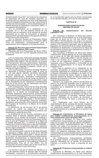 605602 NORMAS LEGALES Viernes 2 de diciembre de 2016 / El Peruano
trimestre del Año Fiscal 2017, las metas de los indicadores
de desempeño del nivel de resultado específico y/o
productos para los siguientes tres años. Esta disposición
involucra a aquellos indicadores que usen como fuente de
información a las encuestas o censos desarrollados por el
Instituto Nacional de Estadística e Informática (INEI) o a
sus registros administrativos.
18.3. El cumplimiento de lo establecido en los
numerales 18.1 y 18.2 del presente artículo es una
condición para la evaluación de la solicitud de recursos
adicionales en la fase de formulación y ejecución
presupuestaria correspondiente al Presupuesto del Sector
Público para el Año Fiscal 2018.
18.4. La Dirección General de Presupuesto Público
(DGPP) del Ministerio de Economía y Finanzas (MEF)
emite los lineamientos correspondientes para la
operativización de lo dispuesto en el presente artículo.
Artículo 19. Recursos para el Fondo Especial para
la Seguridad Ciudadana, FED y otros
Dispónese que en el Presupuesto del Sector Público
para el Año Fiscal 2017 se han asignado recursos para
lo siguiente:
a) En el presupuesto institucional del pliego Ministerio
del Interior, hasta la suma de S/ 150 000 000,00 (CIENTO
CINCUENTA MILLONES Y 00/100 SOLES), en la fuente
de financiamiento Recursos Determinados, destinados,
exclusivamente, al financiamiento de los fines del Fondo
Especial para la Seguridad Ciudadana, creado por el
Decreto de Urgencia 052-2011.
b) En el presupuesto institucional del pliego Ministerio
de Desarrollo e Inclusión Social, hasta la suma de
S/ 170 000 000,00 (CIENTO SETENTA MILLONES
Y 00/100 SOLES), en la fuente de financiamiento
Recursos Determinados, destinados, exclusivamente,
al financiamiento de los fines del Fondo de Estímulo al
Desempeño y Logro de Resultados Sociales (FED), creado
por la Octogésima Cuarta Disposición Complementaria
Final de la Ley 30114, Ley de Presupuesto del Sector
Público para el Año Fiscal 2014.
c) En el presupuesto institucional del pliego Ministerio
de Economía y Finanzas, hasta por la suma de S/ 150
000 000,00 (CIENTO CINCUENTA MILLONES Y 00/100
SOLES), en la fuente de financiamiento Recursos
Ordinarios, destinados, exclusivamente, al financiamiento
de los fines del Fondo de Promoción a la Inversión Pública
Regional y Local (FONIPREL), y hasta por la suma de S/
1 000 000 000,00 (MIL MILLONES Y 00/100 SOLES),
en la fuente de financiamiento Recursos Ordinarios,
destinados, exclusivamente, al financiamiento de los fines
del Programa de Incentivos a la Mejora de la Gestión
Municipal (PI).
La distribución de los recursos del PI se efectúa
tomando en cuenta los criterios del Fondo de
Compensación Municipal (FONCOMUN) y conforme a los
lineamientos y metas de dicho Plan.
La transferencia de los recursos autorizados por el
presente literal se aprueba mediante decreto supremo
refrendado por el ministro de Economía y Finanzas a
solicitud de la Dirección General de Presupuesto Público
para el caso del Programa de Incentivos a la Mejora de
la Gestión Municipal (PI), y a solicitud de la Dirección
General de Inversión Pública para el caso del FONIPREL,
y se incorporan en los gobiernos regionales y gobiernos
locales, según corresponda, en la fuente de financiamiento
Recursos Determinados.
d) En el presupuesto institucional del pliego Ministerio
de Agricultura y Riego, hasta la suma de S/ 300 000
000,00 (TRESCIENTOS MILLONES Y 00/100 SOLES),
en la fuente de financiamiento Recursos Determinados,
destinados, exclusivamente, al financiamiento de los
fines del Fondo de Promoción del Riego en la Sierra - MI
RIEGO, creado mediante la Quincuagésima Disposición
Complementaria Final de la Ley 29951, Ley de
Presupuesto del Sector Público para el Año Fiscal 2013,
el cual se denominará “Fondo Sierra Azul”.
Los recursos a los que se refieren los literales b), c)
y d) del presente artículo se ejecutan bajo las mismas
formalidades, mecanismos y procedimientos aprobados
en la normatividad vigente para los fondos mencionados
en los referidos literales, en lo que les fuera aplicable.
CAPÍTULO IV
DISPOSICIONES ESPECIALES EN
MATERIA DE SALUD
Artículo 20. Implementación del Decreto
Legislativo 1153
20.1. Autorízase al Ministerio de Salud para realizar
modificaciones presupuestarias en el nivel institucional,
hasta por la suma de S/ 100 000 000,00 (CIEN
MILLONES Y 00/100 SOLES), con cargo a los recursos
de su presupuesto institucional, a favor de sus organismos
públicos y los gobiernos regionales, para el pago de la
asignación por cumplimiento de las metas institucionales,
indicadores de desempeño y compromisos de mejora de
los servicios en el marco de lo dispuesto en el artículo 15
del Decreto Legislativo 1153.
20.2. Autorízase al Ministerio de Salud para realizar
modificaciones presupuestarias en el nivel institucional,
por la suma de S/ 295 000 000,00 (DOSCIENTOS
NOVENTA Y CINCO MILLONES Y 00/100 SOLES) con
cargo a los recursos de su presupuesto institucional,
a favor de sus organismos públicos y los gobiernos
regionales, para el financiamiento y continuidad de las
acciones de implementación en el marco del Decreto
Legislativo 1153.
20.3. Para la aplicación de lo establecido en los
numerales precedentes es requisito que las plazas se
encuentren registradas en el Aplicativo Informático para
el Registro Centralizado de Planillas y de Datos de los
Recursos Humanos del Sector Público a cargo de la
Dirección General de Gestión de Recursos Públicos del
Ministerio de Economía y Finanzas, y que cuenten con el
respectivo financiamiento.
Asimismo, los organismos públicos del Ministerio de
Salud y los gobiernos regionales para la aplicación de
lo establecido en los numerales precedentes, quedan
exonerados de lo establecido en el artículo 6 de la
presente Ley.
20.4. Las modificaciones presupuestarias en el nivel
institucional autorizadas por el presente artículo, a favor
de los organismos públicos del Ministerio de Salud y los
gobiernos regionales, se aprueban mediante decreto
supremo refrendado por el ministro de Economía y
Finanzas y el ministro de Salud, a propuesta de este
último.
20.5. Dispóngase que, para efectos de la
implementación de las acciones del Decreto Legislativo
1153, durante el Año Fiscal 2017, el Ministerio de Salud,
sus organismos públicos y los gobiernos regionales
quedan exonerados de lo establecido en el artículo 6 de
la presente Ley.
Artículo 21. Autorización al Ministerio de Salud
para realizar modificaciones presupuestarias en el
nivel institucional a favor del IGSS e INEI
Autorízase al Ministerio de Salud para realizar
modificaciones presupuestarias en el nivel institucional,
hasta por la suma de S/ 88 400 000,00 (OCHENTA Y
OCHO MILLONES CUATROCIENTOS MIL Y 00/100
SOLES), con cargo a los recursos de su presupuesto
institucional y sin demandar recursos adicionales al Tesoro
Público, a favor del Instituto de Gestión de Servicios de
Salud y los gobiernos regionales, para la operación y
mantenimiento de nuevos establecimientos de salud, que
entraron en funcionamiento a partir del segundo semestre
del año 2016.
Las modificaciones presupuestarias autorizadas
en el presente numeral, se aprueban mediante decreto
supremo, refrendado por el ministro de Economía y
Finanzas y el ministro de Salud, a propuesta de este
último.
Artículo 22. Programas presupuestales en materia
de salud
Autorízase al Ministerio de Salud para efectuar
modificaciones presupuestarias en el nivel institucional,
 