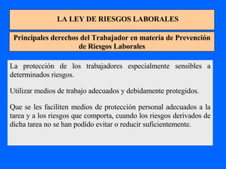 LA LEY DE RIESGOS LABORALES Principales derechos del Trabajador en materia de Prevención de Riesgos Laborales La protección de los trabajadores especialmente sensibles a determinados riesgos. Utilizar medios de trabajo adecuados y debidamente protegidos. Que se les faciliten medios de protección personal adecuados a la tarea y a los riesgos que comporta, cuando los riesgos derivados de dicha tarea no se han podido evitar o reducir suficientemente. 