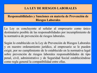 LA LEY DE RIESGOS LABORALES Responsabilidades y Sanciones en materia de Prevención de Riesgos Laborales La Ley es concluyente al señalar al empresario como único destinatario posible de las responsabilidades por incumplimiento de la normativa de prevención de riesgos laborales. Según lo establecido en la Ley de Prevención de Riesgos Laborales y en nuestro ordenamiento jurídico, al empresario se le pueden exigir, por no cumplimiento de lo establecido en la normativa legal sobre prevención de riesgos laborales responsabilidades de tipo penal, civil, administrativo y de Seguridad Social estableciéndose como regla general la compatibilidad entre ellas. 