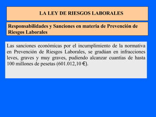 LA LEY DE RIESGOS LABORALES Responsabilidades y Sanciones en materia de Prevención de Riesgos Laborales Las sanciones económicas por el incumplimiento de la normativa en Prevención de Riesgos Laborales, se gradúan en infracciones leves, graves y muy graves, pudiendo alcanzar cuantías de hasta 100 millones de pesetas (601.012,10  €). 