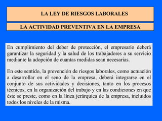 LA LEY DE RIESGOS LABORALES LA ACTIVIDAD PREVENTIVA EN LA EMPRESA En cumplimiento del deber de protección, el empresario deberá garantizar la seguridad y la salud de los trabajadores a su servicio mediante la adopción de cuantas medidas sean necesarias. En este sentido, la prevención de riesgos laborales, como actuación a desarrollar en el seno de la empresa, deberá integrarse en el conjunto de sus actividades y decisiones, tanto en los procesos técnicos, en la organización del trabajo y en las condiciones en que éste se preste, como en la línea jerárquica de la empresa, incluidos todos los niveles de la misma. 