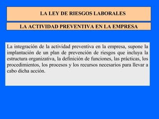 LA LEY DE RIESGOS LABORALES LA ACTIVIDAD PREVENTIVA EN LA EMPRESA La integración de la actividad preventiva en la empresa, supone la implantación de un plan de prevención de riesgos que incluya la estructura organizativa, la definición de funciones, las prácticas, los procedimientos, los procesos y los recursos necesarios para llevar a cabo dicha acción. 