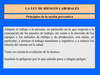 LA LEY DE RIESGOS LABORALES Principios de la acción preventiva Adaptar el trabajo a la persona, en particular en lo que respecta a la concepción de los puestos de trabajo, así como a la elección de los equipos y los métodos de trabajo y de producción, con miras, en particular, a atenuar el trabajo monótono y repetitivo y a reducir los efectos del mismo en la salud. Tener en cuenta la evolución de la técnica. Sustituir lo peligroso por lo que entrañe poco o ningún peligro. 