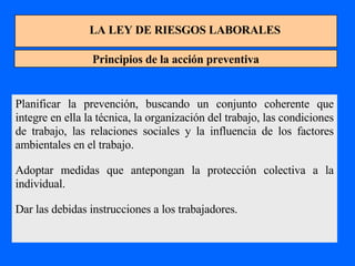 LA LEY DE RIESGOS LABORALES Principios de la acción preventiva Planificar la prevención, buscando un conjunto coherente que integre en ella la técnica, la organización del trabajo, las condiciones de trabajo, las relaciones sociales y la influencia de los factores ambientales en el trabajo. Adoptar medidas que antepongan la protección colectiva a la individual. Dar las debidas instrucciones a los trabajadores. 