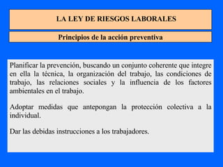 LA LEY DE RIESGOS LABORALES Principios de la acción preventiva Planificar la prevención, buscando un conjunto coherente que integre en ella la técnica, la organización del trabajo, las condiciones de trabajo, las relaciones sociales y la influencia de los factores ambientales en el trabajo. Adoptar medidas que antepongan la protección colectiva a la individual. Dar las debidas instrucciones a los trabajadores. 