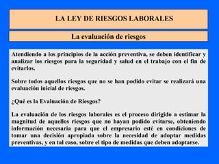 LA LEY DE RIESGOS LABORALES La evaluación de riesgos Atendiendo a los principios de la acción preventiva, se deben identificar y analizar los riesgos para la seguridad y salud en el trabajo con el fin de evitarlos. Sobre todos aquellos riesgos que no se han podido evitar se realizará una evaluación inicial de riesgos. ¿Qué es la Evaluación de Riesgos? La evaluación de los riesgos laborales es el proceso dirigido a estimar la magnitud de aquellos riesgos que no hayan podido evitarse, obteniendo información necesaria para que el empresario esté en condiciones de tomar una decisión apropiada sobre la necesidad de adoptar medidas preventivas, y en tal caso, sobre el tipo de medidas que deben adoptarse. 