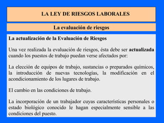 LA LEY DE RIESGOS LABORALES La evaluación de riesgos La actualización de la Evaluación de Riesgos Una vez realizada la evaluación de riesgos, ésta debe ser  actualizada  cuando los puestos de trabajo puedan verse afectados por: La elección de equipos de trabajo, sustancias o preparados químicos, la introducción de nuevas tecnologías, la modificación en el acondicionamiento de los lugares de trabajo. El cambio en las condiciones de trabajo. La incorporación de un trabajador cuyas características personales o estado biológico conocido le hagan especialmente sensible a las condiciones del puesto. 