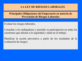 LA LEY DE RIESGOS LABORALES Principales Obligaciones del Empresario en materia de Prevención de Riesgos Laborales Evaluar los riesgos laborales. Consultar a los trabajadores y permitir su participación en todas las cuestiones que afecten a la seguridad y salud en el trabajo. Planificar la acción preventiva a partir de los resultados de la evaluación de riesgos. 