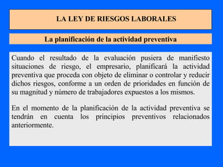 LA LEY DE RIESGOS LABORALES La planificación de la actividad preventiva Cuando el resultado de la evaluación pusiera de manifiesto situaciones de riesgo, el empresario, planificará la actividad preventiva que proceda con objeto de eliminar o controlar y reducir dichos riesgos, conforme a un orden de prioridades en función de su magnitud y número de trabajadores expuestos a los mismos. En el momento de la planificación de la actividad preventiva se tendrán en cuenta los principios preventivos relacionados anteriormente. 