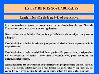 LA LEY DE RIESGOS LABORALES La planificación de la actividad preventiva Los contenidos a tener en cuenta en la implantación de un Plan de Prevención en la empresa son los siguientes: Declaración de la Política Preventiva, y definición de los objetivos y metas a lograr. Establecimiento de las funciones y responsabilidades de cada persona de la organización. Establecimiento de la modalidad de organización preventiva, y asignación de los recursos humanos, materiales y económicos, para alcanzar los objetivos planteados. Realización de las actividades de planificación propiamente dichas, para lo que se deberán establecer los procedimientos generales y específicos, así como los registros derivados de los mismos, sobre los siguientes puntos: 