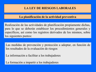 LA LEY DE RIESGOS LABORALES La planificación de la actividad preventiva Realización de las actividades de planificación propiamente dichas, para lo que se deberán establecer los procedimientos generales y específicos, así como los registros derivados de los mismos, sobre los siguientes puntos: Las medidas de prevención y protección a adoptar, en función de los resultados de la evaluación de riesgos La información a facilitar a los trabajadores La formación a impartir a los trabajadores 