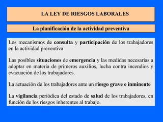 LA LEY DE RIESGOS LABORALES La planificación de la actividad preventiva Los mecanismos de  consulta  y  participación  de los trabajadores en la actividad preventiva Las posibles  situaciones  de  emergencia  y las medidas necesarias a adoptar en materia de primeros auxilios, lucha contra incendios y evacuación de los trabajadores. La actuación de los trabajadores ante un  riesgo grave e inminente La  vigilancia  periódica del estado de  salud  de los trabajadores, en función de los riesgos inherentes al trabajo. 