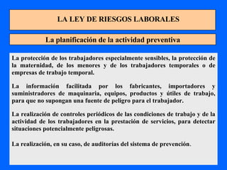 LA LEY DE RIESGOS LABORALES La planificación de la actividad preventiva La protección de los trabajadores especialmente sensibles, la protección de la maternidad, de los menores y de los trabajadores temporales o de empresas de trabajo temporal. La información facilitada por los fabricantes, importadores y suministradores de maquinaria, equipos, productos y útiles de trabajo, para que no supongan una fuente de peligro para el trabajador. La realización de controles periódicos de las condiciones de trabajo y de la actividad de los trabajadores en la prestación de servicios, para detectar situaciones potencialmente peligrosas. La realización, en su caso, de auditorías del sistema de prevención . 