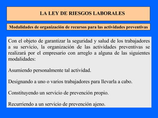 LA LEY DE RIESGOS LABORALES Modalidades de organización de recursos para las actividades preventivas Con el objeto de garantizar la seguridad y salud de los trabajadores a su servicio, la organización de las actividades preventivas se realizará por el empresario con arreglo a alguna de las siguientes modalidades: Asumiendo personalmente tal actividad. Designando a uno o varios trabajadores para llevarla a cabo. Constituyendo un servicio de prevención propio. Recurriendo a un servicio de prevención ajeno. 
