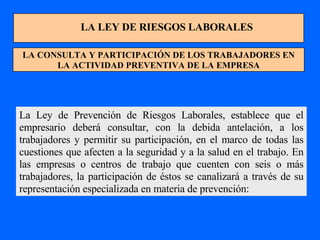 LA LEY DE RIESGOS LABORALES LA CONSULTA Y PARTICIPACIÓN DE LOS TRABAJADORES EN LA ACTIVIDAD PREVENTIVA DE LA EMPRESA La Ley de Prevención de Riesgos Laborales, establece que el empresario deberá consultar, con la debida antelación, a los trabajadores y permitir su participación, en el marco de todas las cuestiones que afecten a la seguridad y a la salud en el trabajo. En las empresas o centros de trabajo que cuenten con seis o más trabajadores, la participación de éstos se canalizará a través de su representación especializada en materia de prevención: 
