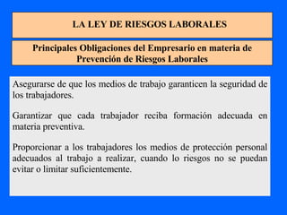 LA LEY DE RIESGOS LABORALES Principales Obligaciones del Empresario en materia de Prevención de Riesgos Laborales Asegurarse de que los medios de trabajo garanticen la seguridad de los trabajadores. Garantizar que cada trabajador reciba formación adecuada en materia preventiva. Proporcionar a los trabajadores los medios de protección personal adecuados al trabajo a realizar, cuando lo riesgos no se puedan evitar o limitar suficientemente. 