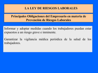 LA LEY DE RIESGOS LABORALES Principales Obligaciones del Empresario en materia de Prevención de Riesgos Laborales Informar y adoptar medidas cuando los trabajadores puedan estar expuestos a un riesgo grave e inminente. Garantizar la vigilancia médica periódica de la salud de los trabajadores. 