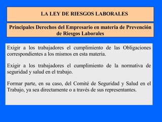 LA LEY DE RIESGOS LABORALES Principales Derechos del Empresario en materia de Prevención de Riesgos Laborales Exigir a los trabajadores el cumplimiento de las Obligaciones correspondientes a los mismos en esta materia. Exigir a los trabajadores el cumplimiento de la normativa de seguridad y salud en el trabajo. Formar parte, en su caso, del Comité de Seguridad y Salud en el Trabajo, ya sea directamente o a través de sus representantes. 