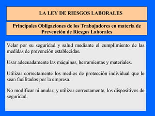LA LEY DE RIESGOS LABORALES Principales Obligaciones de los Trabajadores en materia de Prevención de Riesgos Laborales Velar por su seguridad y salud mediante el cumplimiento de las medidas de prevención establecidas. Usar adecuadamente las máquinas, herramientas y materiales. Utilizar correctamente los medios de protección individual que le sean facilitados por la empresa. No modificar ni anular, y utilizar correctamente, los dispositivos de seguridad. 