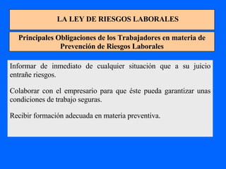 LA LEY DE RIESGOS LABORALES Principales Obligaciones de los Trabajadores en materia de Prevención de Riesgos Laborales Informar de inmediato de cualquier situación que a su juicio entrañe riesgos. Colaborar con el empresario para que éste pueda garantizar unas condiciones de trabajo seguras. Recibir formación adecuada en materia preventiva. 